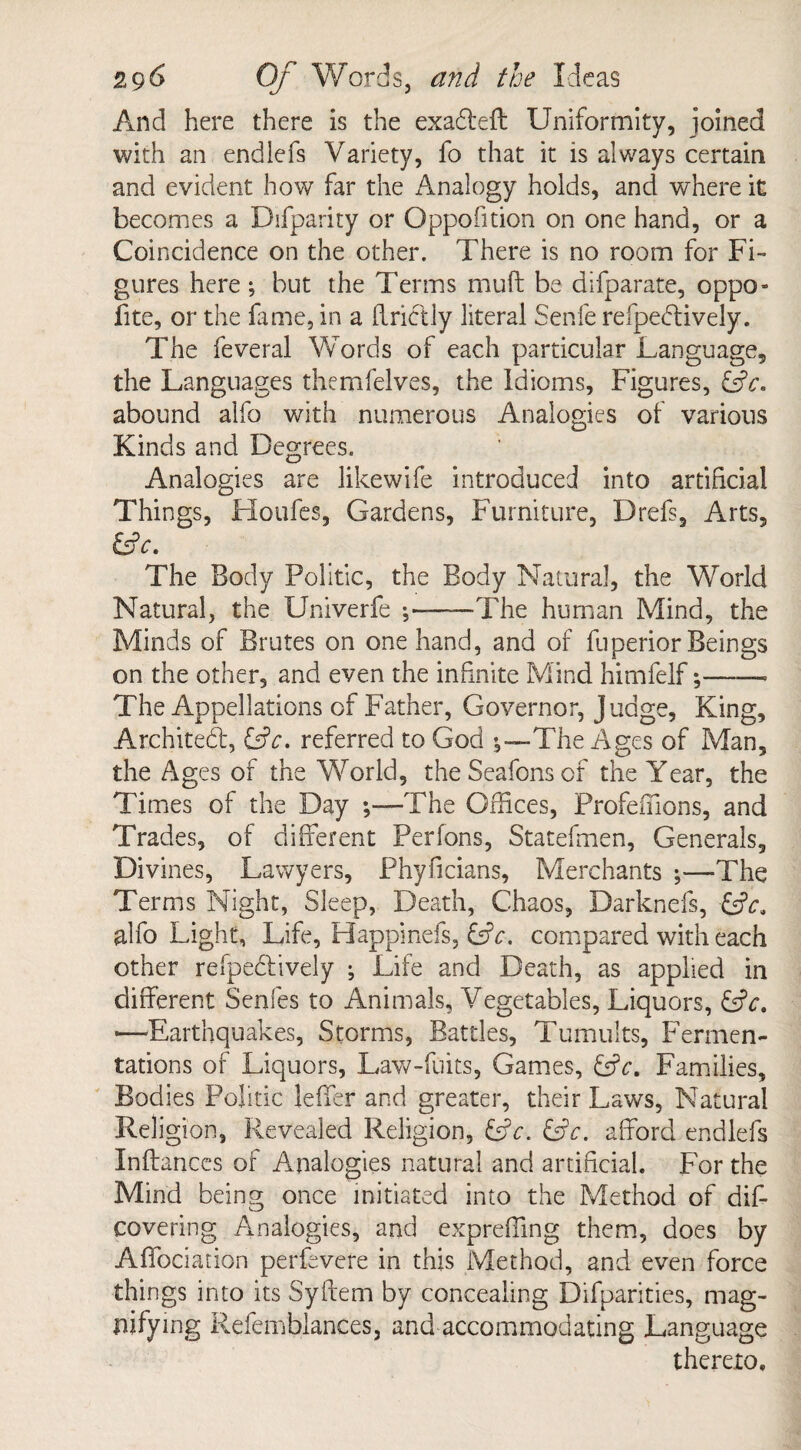 And here there is the exa&eit Uniformity, joined with an endlefs Variety, fo that it is always certain and evident how far the Analogy holds, and where it becomes a Difparity or Oppofition on one hand, or a Coincidence on the other. There is no room for Fi¬ gures here •, but the Terms muft be difparate, oppo- fite, or the fame, in a (Irictly literal Senfe refpedtively. The feveral Words of each particular Language, the Languages themfelves, the Idioms, Figures, abound alfo with numerous Analogies of various Kinds and Degrees. Analogies are likewife introduced into artificial Things, Houfes, Gardens, Furniture, Drefs, Arts, &c. The Body Politic, the Body Natural, the World Natural, the Univerfe ;——The human Mind, the Minds of Brutes on one hand, and of fuperior Beings on the other, and even the infinite Mind himfelf;——• The Appellations of Father, Governor, Judge, King, Archited, &c. referred to God 5—The Ages of Man, the Ages of the World, theSeafonsof the Year, the Times of the Day ;—The Offices, Profeffions, and Trades, of different Perfons, Statefmen, Generals, Divines, Lawyers, Phyficians, Merchants ;—The Terms Night, Sleep, Death, Chaos, Darknefs, &c* alfo Light, Life, Happinefs, GL. compared with each other refpedlively ; Life and Death, as applied in different Senfes to Animals, Vegetables, Liquors, &c. ■—-Earthquakes, Storms, Battles, Tumults, Fermen¬ tations of Liquors, Law-fuits, Games, &c. Families, Bodies Politic leffer and greater, their Laws, Natural Religion, Revealed Religion, GL. &c. afford endlefs Inft ances of Analogies natural and artificial. For the Mind being once initiated into the Method of dif- covering Analogies, and exprefling them, does by Affociation perfevere in this Method, and even force things into its Syftem by concealing Difparities, mag¬ nifying Refembiances, and accommodating Language thereto.