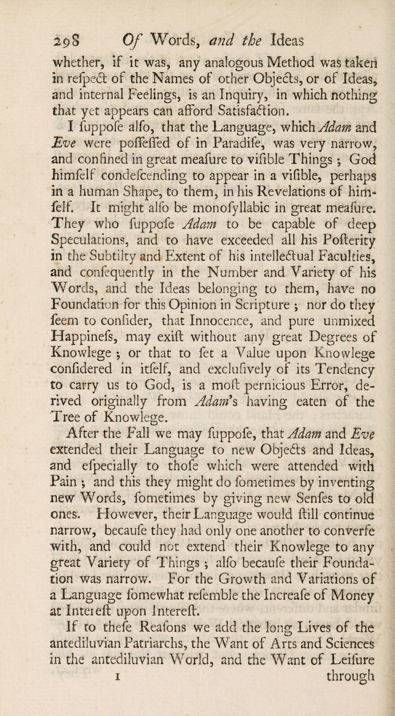 whether, If it was, any analogous Method was taken in refpeCl of the Names of other Objects, or of Ideas, and internal Feelings, is an Inquiry, in which nothing that yet appears can afford Satisfaction. I fuppofe alfo, that the Language, which Adam and Eve were poffelfed of in Paradife, was very narrow, and confined in great meafure to vifible Things; God himfelf condefcending to appear in a vifibie, perhaps in a human Shape, to them, in his Revelations of him- felf. It might alfo be monofyllabic in great meafure. They who fuppofe Adam to be capable of deep Speculations, and to have exceeded all his Pofterity in the Subtilty and Extent of his intellectual Faculties, and confequently in the Number and Variety of his Words, and the Ideas belonging to them, have no Foundation for this Opinion in Scripture ; nor do they feem to confider, that Innocence, and pure unmixed Happinefs, may exift without any great Degrees of Knowlege ; or that to fet a Value upon Knowlege confidered in itfelf, and exclufively of its Tendency to carry us to God, is a molt pernicious Error, de¬ rived originally from Adam's having eaten of the Tree of Knowlege. After the Fall we may fuppofe, that Adam and Eve extended their Language to new ObjeCts and Ideas, and efpecially to thofe which were attended with Pain ; and this they might do fometimes by inventing new Words, fometimes by giving new Senfes to old ones. However, their Language would (till continue narrow, becaufe they had only one another to converfe with, and could not extend their Knowlege to any great Variety of Things ; alfo becaufe their Founda¬ tion was narrow. For the Growth and Variations of a Language fomewhat referable the Increafe of Money at Inter eft upon Intereft. If to thefe Reafons we add the long Lives of the antediluvian Patriarchs, the Want of Arts and Sciences in the antediluvian World, and the Want of Leifure i through