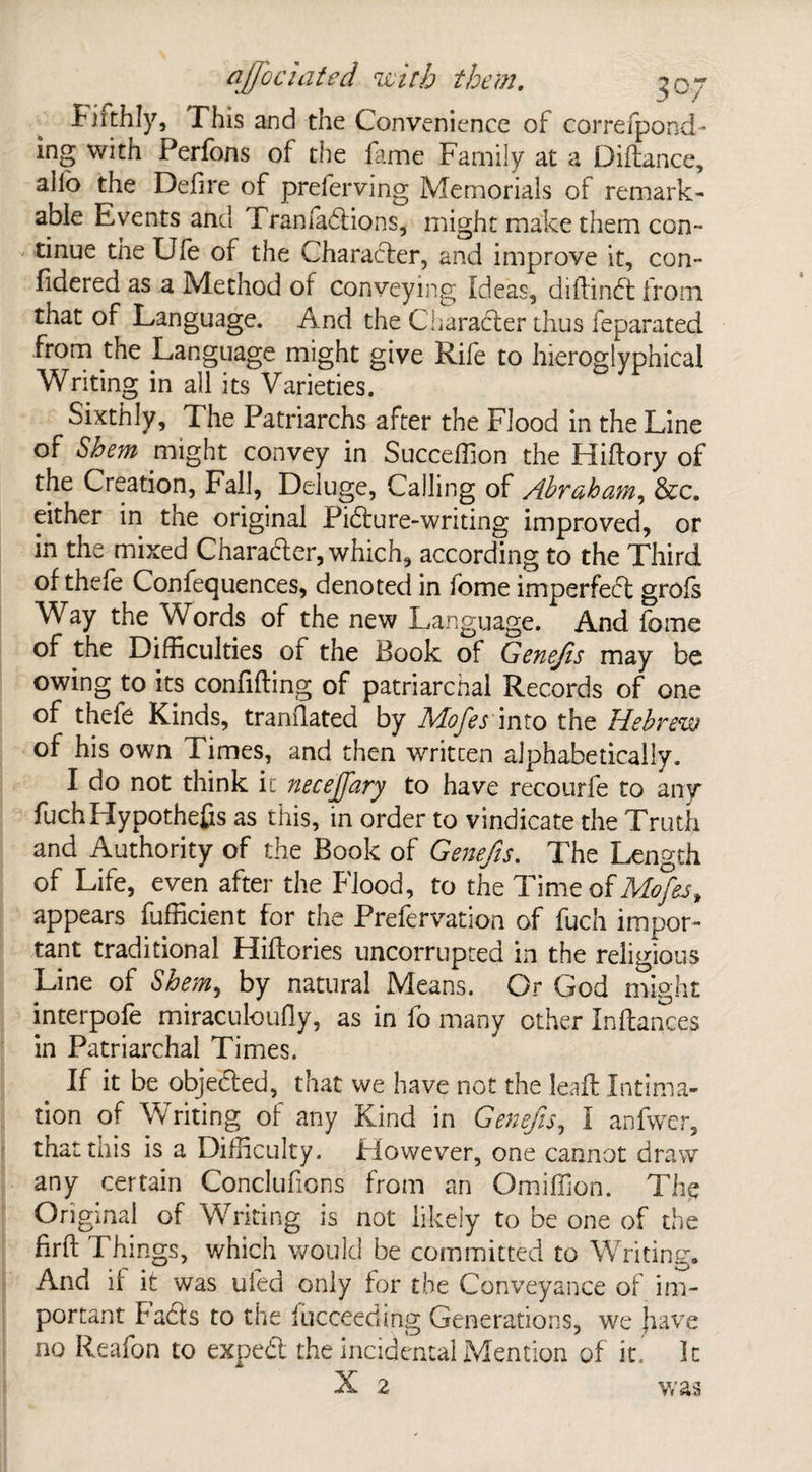 I1 iithly, This and the Convenience of correlpond- ing with Perfons of the fame Family at a Diftance, alio the Defire of preferving Memorials of remark¬ able Events and Tranfadtions, might make them con¬ tinue the Ufe of the Character, and improve it, con- fidered as a Method of conveying Ideas, diftindt from that of Language. And the Character thus feparated from the Language might give Rife to hieroglyphical Writing in all its Varieties. Sixthly, The Patriarchs after the Flood in the Line of Shem might convey in Succeffion the Hiftory of the Creation, Fall, Deluge, Calling of Abraham, &c. either in the original Pidture-writing improved, or in the mixed Character, which, according to the Third of thele Confequences, denoted in fome imperfect grols Way the Words of the new Language. And fome of the Difficulties of the Book of Genefis may be owing to its confiding of patriarchal Records of one of thc-fe Kinds, translated by Mofes into the Hebrew of his own Times, and then written alphabetically. I do not think it neceffary to have recourfe to any fuch Hypothecs as this, in order to vindicate the Truth and Authority of the Book of Genefis. The Length of Life, even after the Flood, to the Time of Mofes t appears fufficient for the Prefervation of fuch impor¬ tant traditional Hilfories uncorrupted in the religious Line of fa, by natural Means. Or God might interpofe miraculoufly, as in fo many other inftances in Patriarchal Times. If it be objedted, that we have not the lead Intima¬ tion of Writing of any Kind in Genefis, I anfwer, that this is a Difficulty. However, one cannot draw any certain Conclufions from an Omiffion. The Original of Writing is not likely to be one of the firft Things, which would be committed to Writing. And if it was uied only for the Conveyance of im¬ portant Facts to the fucceeding Generations, we jiave no Reafon to expedt the incidental Mention of it. It X 2 was