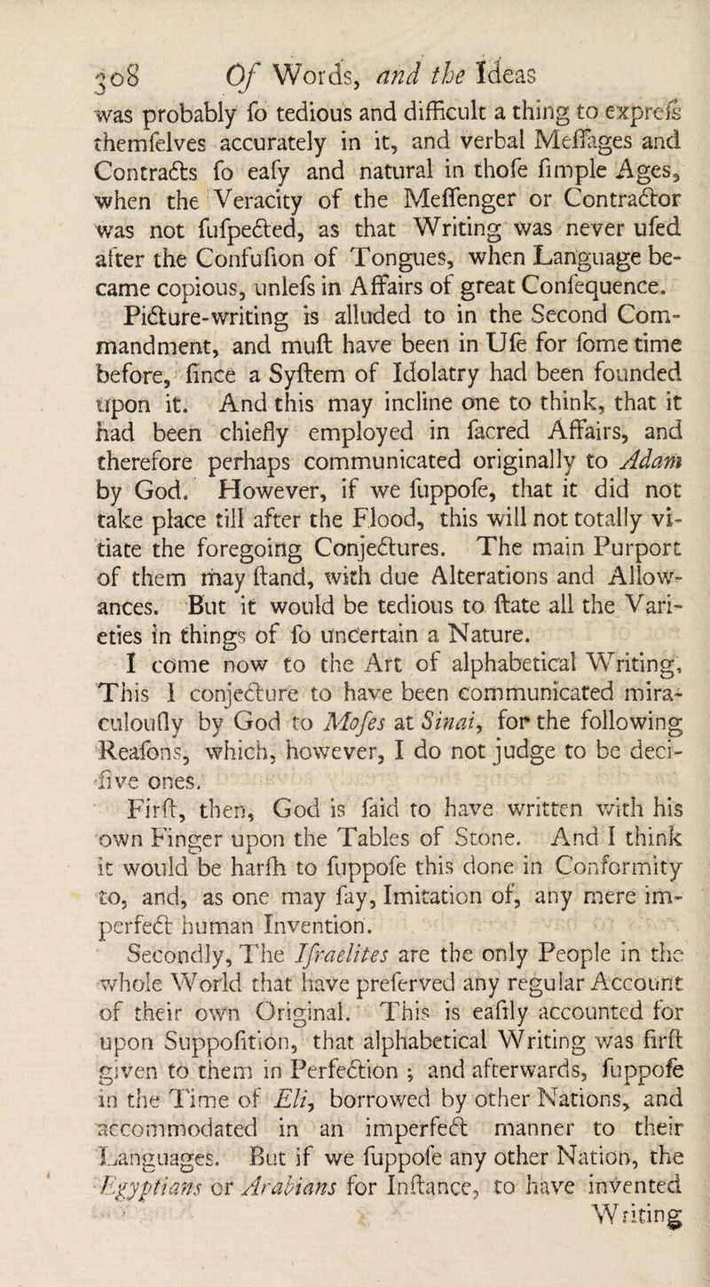 was probably fo tedious and difficult a thing to exprels themfelves accurately in it, and verbal Meffages and Contracts fo eafy and natural in thofe Ample Ages, when the Veracity of the Meffenger or Contractor was not fufpeCted, as that Writing was never ufed after the Confufion of Tongues, when Language be¬ came copious, unlefs in Affairs of great Confequence. Pidure-writing is alluded to in the Second Com¬ mandment, and muff have been in Ufe for fome time before, fince a Syftem of Idolatry had been founded upon it. And this may incline one to think, that it had been chiefly employed in facred Affairs, and therefore perhaps communicated originally to Adam by God. However, if we fuppofe, that it did not take place till after the Flood, this will not totally vi¬ tiate the foregoing Conjectures. The main Purport of them may hand, with due Alterations and Allow¬ ances. But it would be tedious to Hate all the Vari¬ eties in things of fo uncertain a Nature. I come now to the Art of alphabetical Writing, This 1 conjecture to have been communicated mira- culoufly by God to Mofes at Sinai, for the following Reafons, which, however, I do not judge to be deci¬ sive ones. Firft, then, God is faid to have written with his own Finger upon the Tables of Stone. And 1 think it would be harfh to fuppofe this done in Conformity to, and, as one may fay, Imitation of, any mere im- perfeCt human Invention. Secondly, The Ifraelites are the only People in the whole World that have preferved any regular Account of their own Original. This is eaftly accounted for upon Suppofltion, that alphabetical Writing was firfl given to them in Perfection ; and afterwards, fuppofe in the Time of Eli, borrowed by other Nations, and accommodated in an imperfeCt manner to their Languages. But if we fuppofe any other Nation, the -Egyptians or Arabians for Inftance, to have invented Writing