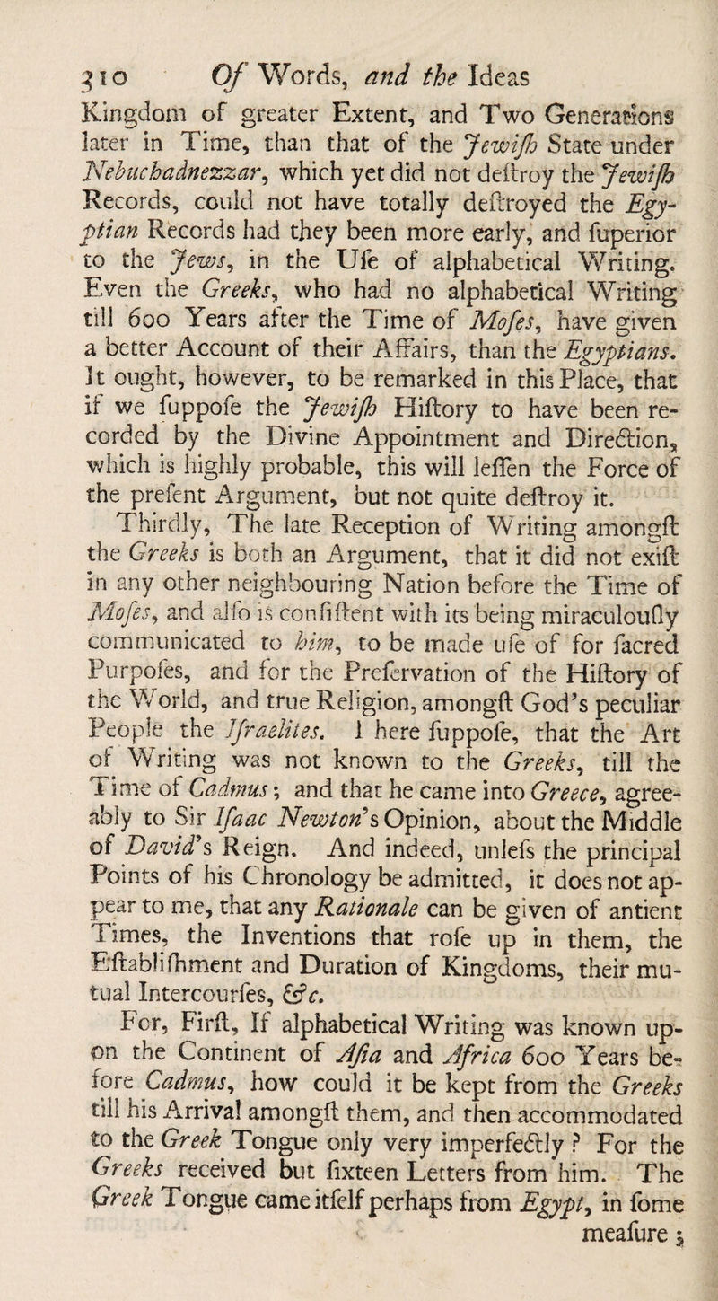 Kingdom of greater Extent, and Two Generations later in Time, than that of the JewiJh State under Nebuchadnezzar, which yet did not deftroy the JewiJh Records, could not have totally deftroyed the Egy¬ ptian Records had they been more early, and fuperior to the Jews, in the Ufe of alphabetical Writing. Even the Greeks, who had no alphabetical Writing till 600 Years after the Time of Mofes, have given a better Account of their Affairs, than the Egyptians. 3t ought, however, to be remarked in this Place, that it we fuppofe the JewiJh Hiftory to have been re¬ corded by the Divine Appointment and Direction, which is highly probable, this will leffen the Force of the prefent Argument, but not quite deftroy it. Thirdly, The late Reception of Writing amongft the Greeks is both an Argument, that it did not exift in any other neighbouring Nation before the Time of Mofes, and alfo is confident with its being miraculoufly communicated to him, to be made ufe of for facrecl Purpofes, and for the Prefervation of the Hiftory of the World, and true Religion, amongft God’s peculiar People the JJraelites. 1 here fuppofe, that the Art of Writing was not known to the Greeks, till the Time of Cadmus; and that he came into Greece, agree¬ ably to Sir If a ac Newton's Opinion, about the Middle of David's Reign. And indeed, unlefs the principal Points of his Chronology be admitted, it does not ap¬ pear to me, that any Rationale can be given of antient Times, the Inventions that rofe up in them, the E’ftablifhment and Duration of Kingdoms, their mu¬ tual Intercourfes, &V. her, Firft, If alphabetical Writing was known up¬ on the Continent of Afia and Africa 600 Years be¬ fore Cadmus, how could it be kept from the Greeks till his Arrival amongft them, and then accommodated to the Greek Tongue only very impcrfedfly P For the Greeks received but fixteen Letters from 'him. The Greek Tongue came itfelf perhaps from Egypt, in fome meafure