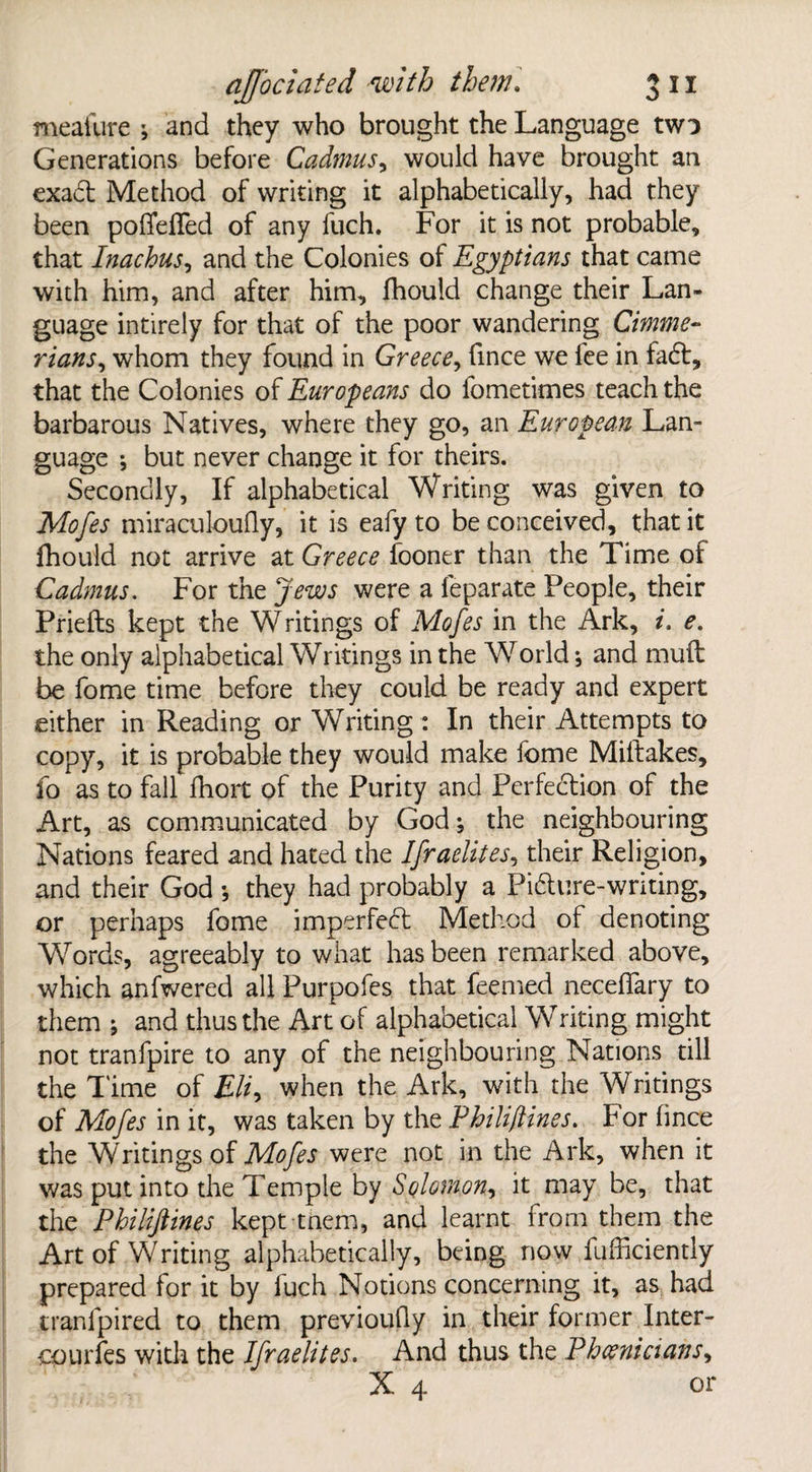 meafure ; and they who brought the Language two Generations before Cadmus, would have brought an exadt Method of writing it alphabetically, had they been pofifeffed of any fuch. For it is not probable, that Inachus, and the Colonies of Egyptians that came with him, and after him, fhould change their Lan¬ guage intirely for that of the poor wandering Cimme¬ rians^ whom they found in Greece, fince we lee in fadt, that the Colonies of Europeans do fometimes teach the barbarous Natives, where they go, an European Lan¬ guage ; but never change it for theirs. Secondly, If alphabetical Writing was given to Mofes miraculoufly, it is eafy to be conceived, that it fhould not arrive at Greece looner than the Time of Cadmus. For the Jews were a feparate People, their Priefts kept the Writings of Mofes in the Ark, i. e. the only alphabetical Writings in the World * and mull be fome time before they could be ready and expert either in Reading or Writing : In their Attempts to copy, it is probable they would make fome Miftakes, fo as to fall fhort of the Purity and Perfection of the Art, as communicated by God; the neighbouring Nations feared and hated the Ifraelites, their Religion, and their God •, they had probably a Picture-writing, or perhaps fome imperfect Method of denoting Words, agreeably to what has been remarked above, which anfwered all Purpofes that feemed neceflary to them j and thus the Art of alphabetical Writing might not tranfpire to any of the neighbouring Nations till the Time of £//, when the Ark, with the Writings of Mofes in it, was taken by the Philiflines. For lince the Writings of Mofes were not in the Ark, when it was put into the Temple by Solomon^ it may be, that the Philijlines kept tnem, and learnt from them the Art of Writing alphabetically, being now fufficiently prepared for it by fuch Notions concerning it, as had tranfpired to them previoudy in their former Inter- oourfes with the Ifraelites. And thus the Phoenicians, X 4 or