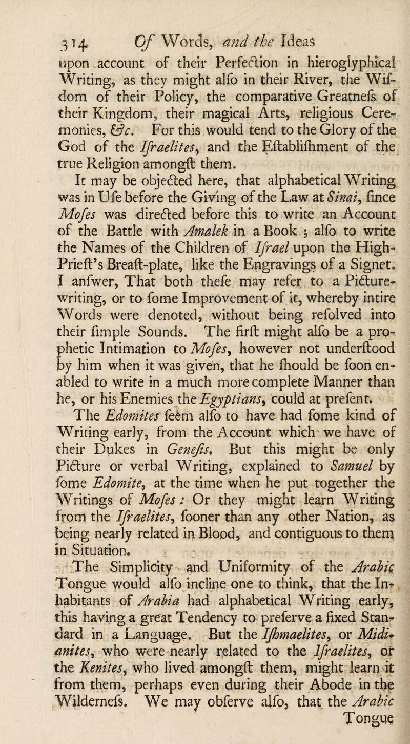 upon account of their Perfection in hieroglyphical Writing, as they might alfo in their River, the Wif- dom of their Policy, the comparative Greatnefs of their Kingdom, their magical Arts, religious Cere¬ monies, &c. For this would tend to the Glory of the God of the Ifraelites, and the Eftablifhment of the true Religion amongft them. It may be objected here, that alphabetical Writing was in Life before the Giving of the Law at Sinai, fince Mofes was directed before this to write an Account of the Battle with Amalek in a Book ; alfo to write the Names of the Children of Ifrael upon the High- Prieft’s Breaft-plate, like the Engravings of a Signet. I anfwer, That both thefe may refer to a Picture- writing, or to fome Improvement of k, whereby intire Words were denoted, without being refolved into their fimple Sounds. The firft might alfo be a pro¬ phetic Intimation to Mofes, however not underftood by him when it was given, that he fhould be foon en¬ abled to write in a much more complete Manner than he, or his Enemies the Egyptians, could at prefent. The Edomites le£m alfo to have had fome kind of Writing early, from the Account which we have of their Dukes in Genefts, But this might be only Picture or verbal Writing, explained to Samuel by fome Edomite, at the time when he put together the Writings of Mofes: Or they might learn Writing from the Ifraelites, fooner than any other Nation, as being nearly related in Blood, and contiguous to them sn Situation. : The Simplicity and Uniformity of the Arabic Tongue would alfo incline one to think, that the In¬ habitants of Arabia had alphabetical Writing early, this having a great Tendency to preferve a fixed Stan¬ dard in a Language. But the Ifhmaelites, or Midi* anites, who were nearly related to the Ifraelites, or the Kenites, who lived amongft them, might learn it from them, perhaps even during their Abode in the Wildernefs. We may obferve aifo3 that the Arabic Tongue