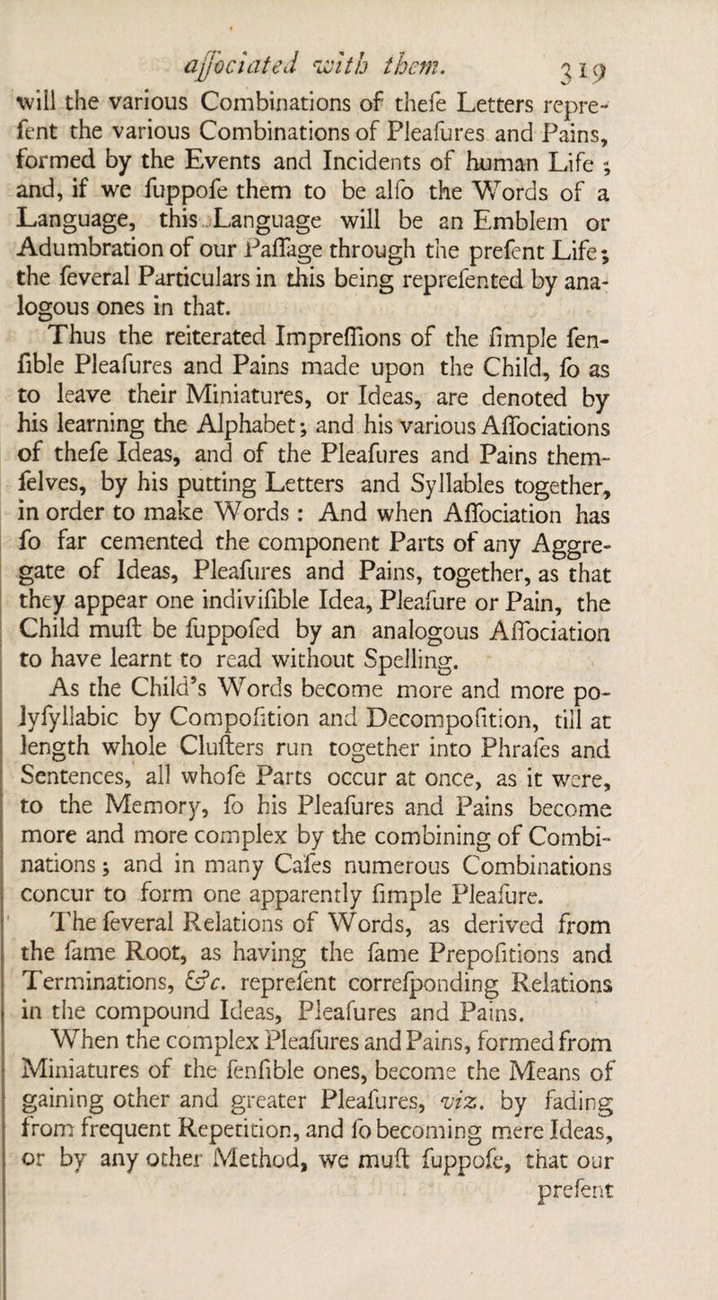 will the various Combinations of thefe Letters repre- lent the various Combinations of Pleafures and Pains, formed by the Events and Incidents of human Life ; and, if we fuppofe them to be alfo the Words of a Language, this .Language will be an Emblem or Adumbration of our PafTage through the prefent Life; the feveral Particulars in this being reprefented by ana¬ logous ones in that. Thus the reiterated Impreffions of the fimple fen- fible Pleafures and Pains made upon the Child, fo as to leave their Miniatures, or Ideas, are denoted by his learning the Alphabet; and his various Affociations of thefe Ideas, and of the Pleafures and Pains them- felves, by his putting Letters and Syllables together, in order to make Words : And when Affociation has fo far cemented the component Parts of any Aggre¬ gate of Ideas, Pleafures and Pains, together, as that they appear one indivifible Idea, Pleafure or Pain, the Child mull be fuppofed by an analogous Affociation to have learnt to read without Spelling. As the Child’s Words become more and more po- Jyfyilabic by Compofition and Decompofition, till at length whole Clutters run together into Phrafes and Sentences, all whofe Parts occur at once, as it were, to the Memory, fo his Pleafures and Pains become more and more complex by the combining of Combi¬ nations ; and in many Cafes numerous Combinations concur to form one apparently fimple Pleafure. The feveral Relations of Words, as derived from the fame Root, as having the fame Prepofitions and Terminations, reprefent correfponding Relations in the compound Ideas, Pleafures and Pains. When the complex Pleafures and Pains, formed from Miniatures of the fenfible ones, become the Means of gaining other and greater Pleafures, viz. by fading from frequent Repetition, and fo becoming mere Ideas, or by any other Method, we mutt fuppofe, that our prefent