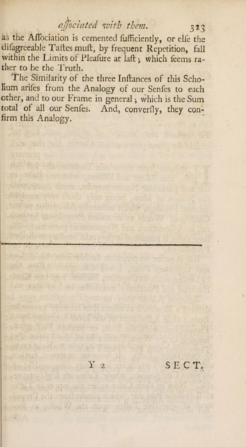 aa the Affociation is cemented fufficiently, or elfe the difagreeable Taftesmuft, by frequent Repetition, fall within the Limits of Pleafure at laft; which feems ra¬ ther to be the Truth. The Similarity of the three Inftances of this Scho¬ lium arifes from the Analogy of our Senfes to each other, and to our Frame in general; which is the Sum total of all our Senfes. And, converfiy, they con¬ firm this Analogy.