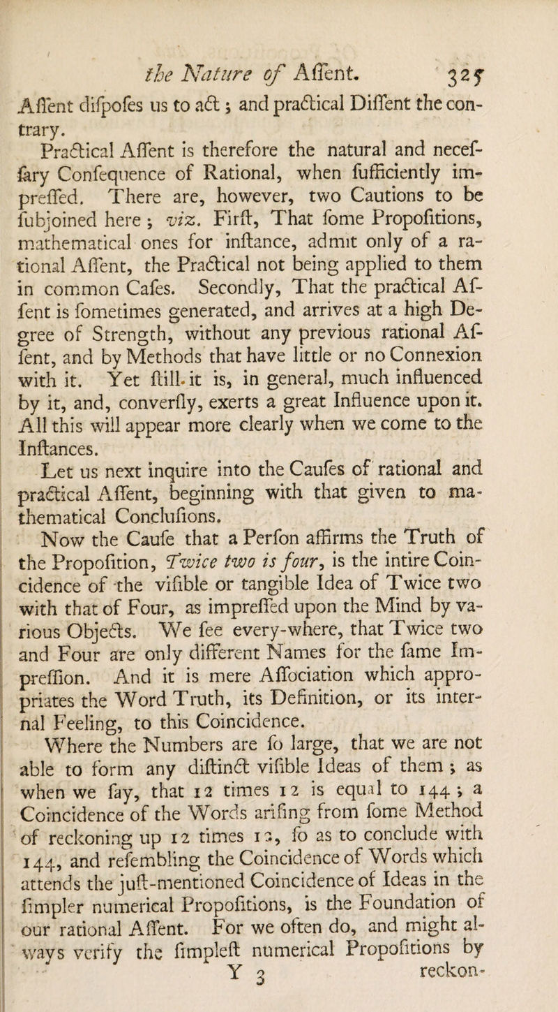 Aflent difpofes us to ad ; and pradical Diflent the con¬ trary. Pradical Aflent is therefore the natural and necef- fary Confequence of Rational, when fufficiently im- preflfed. There are, however, two Cautions to be fubjoined here ; viz. Firft, That fome Proportions, mathematical ones for inftance, admit only of a ra¬ tional Aflent, the Pradical not being applied to them in common Cafes. Secondly, That the pradical Af- fent is fometimes generated, and arrives at a high De¬ gree of Strength, without any previous rational Af- fent, and by Methods that have little or no Connexion with it. Yet ftill.it is, in general, much influenced by it, and, converfly, exerts a great Influence upon it. All this will appear more clearly when v/e come to the Inftances. Let us next inquire into the Caufes of rational and pradical Aflent, beginning with that given to ma¬ thematical Conclufions. Now the Caufe that a Perfon affirms the Truth of the Propofition, Twice two is four, is the intire Coin¬ cidence of the vifible or tangible Idea of Twice two with that of Four, as impreflfed upon the Mind by va¬ rious Objeds. We fee every-where, that Twice two and Four are only different Names for the fame Im- preffion. And it is mere Aflfociation which appro¬ priates the Word Truth, its Definition, or its inter¬ nal Feeling, to this Coincidence. Where the Numbers are fo large, that we are not able to form any diftind vifible ideas of them *, as when we fay, that 12 times 12 is equal to 144 > a Coincidence of the Words arifing from fome Method of reckoning up 12 times ia, fo as to conclude with 144, and refemfiling the Coincidence of Words which attends the juft-mentioned Coincidence of Ideas in the Ampler numerical Fropolltions, is the Foundation oi our rational Aflent. For we often do, and might al¬ ways verify the fimpleft numerical Propofitions by Y o reckon-