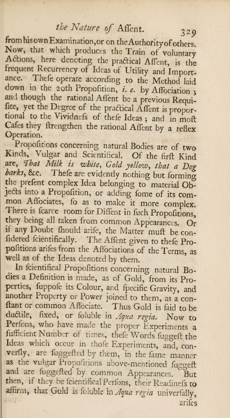 from his own Examination ,or on the Authority of others. Now, that which produces the Train of voluntary Addons, here denoting the pradicai Affent, is the frequent Recurrency of Ideas of Utility and Import¬ ance. Thefe operate according to the Method laid down in the 2oth Propofition, i. e. by Aflbciation ^ anu though the rational Alfent be a previous Requi¬ re, yet the Degree of the pradicai Affent is propor¬ tional to the Vividnefs of thefe Ideas ; and in mod Cafes they ftrengthen the rational Affent by a reflex Operation. ^ Propont ons concerning natural Bodies are of two Kinds, Vulgar and ScientificaJ. Of the firft Kind are, That Milk is white, Gold yellow, that a Dog barks, &cc. Phefe are evidently nothing but forming tne prefent complex Idea belonging to material Ob- jeds into a Propofition, or adding fome of its com¬ mon Affociates, fo as to make it more complex. There is icarce room lor Difient in fiich Propofltions, they being all taken from common Appearances. Or if any Doubt fhould arife, the Matter muff be con- fidered fcientifically. The Affent given to thefe Pro- pofitions arifesfrom the Affociations of the Terms, as well as of the Ideas denoted by them. ^ In fcientifical Proportions concerning natural Bo¬ dies a Definition is made, as of Gold, from its Pro¬ perties, fuppofe its Colour, and fpecific Gravity, and another Property or Power joined to them, as a con- ftant or common Affociate. Thus Gold is faid to be dudile, fixed, or foiuble in Aqua regia. Now to. Petions, wno have made tne proper Experiments a fufficient Number of times, thefe Words fugged the Ideas which occur in thofe Experiments, and, con- I verfly, are fuggeded by tnem, in the fame manner as tne vulgar 1 ropo.mons above-mentioned fugged and are fuggeded by common Appearances. °But then, if they be fcientifical Perfons, their Readinefs to affirm, that Gold is foiuble in Aqua regia univer/alfy, arife s