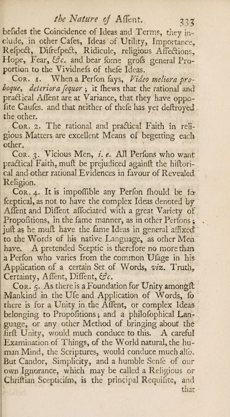 befides the Coincidence of Ideas and Terms, they in¬ clude, in other Cafes, Ideas of Utility, Importance, Refpedl, Difrefpecl, Ridicule, religious Affections, Hope, Fear, CL. and bear fome grofs general Pro¬ portion to the Vividnefs of thefe Ideas. Cor. i. When a Perfon fays. Video meliora pro- boque, deteriora feqiior ; it fhews that the rational and practical AfTent are at Variance, that they have oppo- fite Caufes. and that neither of thefe has yet deftroyed the other. Cor. 2. The rational and practical Faith in reli¬ gious Matters are excellent Means of begetting each other. Cor. 3. Vicious Men, i. e. All Perfons who want practical Faith, mull: be prejudiced againft the hiftori- cal and other rational Evidences in favour of Revealed Religion. Cor. 4. It is impoffible any Perfon fhould be fa fceptical, as not to have the complex Ideas denoted by AfTent and Diffent affociated with a great Variety of Propofitions, in the fame manner, as in other Perfons; juft as he muft have the fame Ideas in general affixed to the Words of his native Language, as other Men have. A pretended Sceptic is therefore no more than a Perfon who varies from the common Ufage in his Application of a certain Set of Words, viz. Truth, Certainty, AfTent, Diffent, CL. Cor. 5. As there is a Foundation for Unity amongft Mankind in the Ufe and Application of Words, fo there is for a Unity in the AfTent, or complex Ideas belonging to Propofitions; and a philofophical Lan¬ guage, or any other Method of bringing about the firft Unity, would much conduce to this. A careful Examination of Things, of the World natural, the hu¬ man Mind, the Scriptures, would conduce muchalfo. But Candor, Simplicity, and a humble Senfe of our own Ignorance, which may be called a Religious or Chriftian Scepticifm, is the principal Requifite, and that