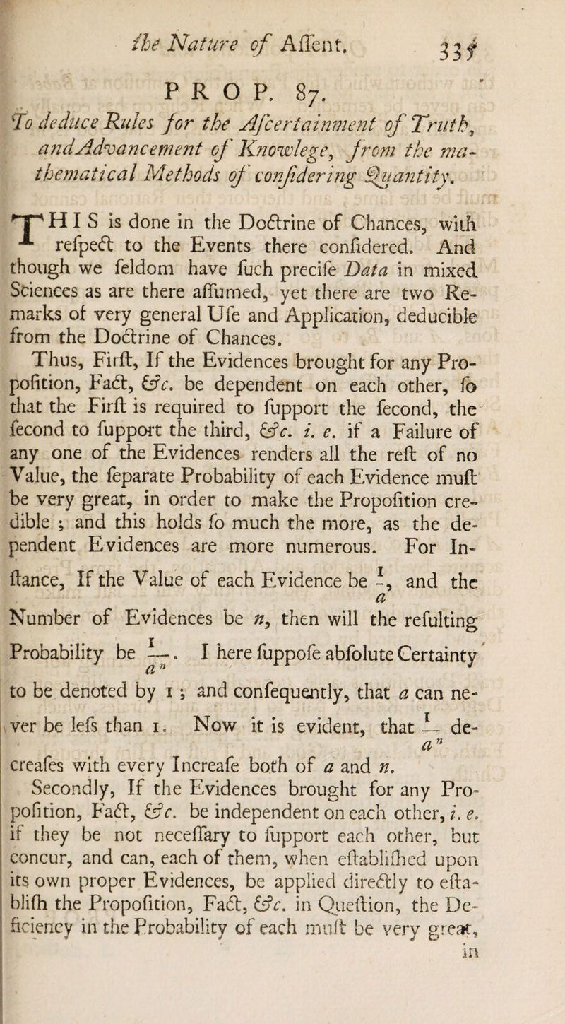 33 f PROP. 87. To deduce Rules for the Afceriainment of Truth, and Advancement of Knowlege, from the ma¬ thematical Methods of confidering Quantity. T^HI S is done in the Dodrine of Chances, with A refped to the Events there confidered. And though we feldom have fuch precife Data in mixed Sciences as are there affumed, yet there are two Re¬ marks of very general Ufe and Application, deducibfe from the Dodrine of Chances. Thus, Firft, If the Evidences brought for any Pro¬ portion, Fad, &c. be dependent on each other, fo that the Firfl is required to fupport the fecond, the fecond to fupport the third, &c. i. e. if a Failure of any one of the Evidences renders all the reft of no Value, the leparate Probability of each Evidence muft be very great, in order to make the Propofition cre¬ dible ; and this holds fo much the more, as the de¬ pendent Evidences are more numerous. For In- ftance, If the Value of each Evidence be f and the a Number of Evidences be n, then will the refulting Probability be —. I here fuppofe abfolute Certainty to be denoted by 1; and confequently, that a can ne¬ ver be lefs than 1. Now it is evident, that 1 de- an creafes with every Increafe both of a and n. Secondly, If the Evidences brought for any Pro¬ pofition, Fa (ft, &c. be independent on each other, i. e> if they be not neceffary to fupport each other, but concur, and can, each of them, when eftablifhed upon its own proper Evidences, be applied diredly to efta- blifh the Propofition, Fad, &V. in Queftion, the De¬ ficiency in the Probability of each muft be very great.