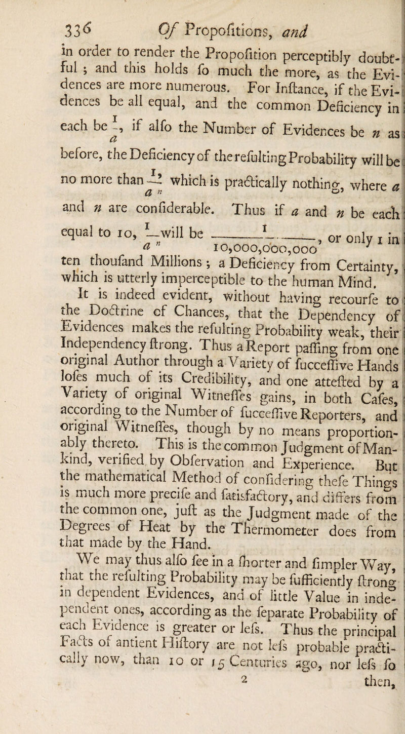 in order to render the Propofition perceptibly doubt- ful ; and this holds fo much the more, as the Evi-I dences are more numerous. For Inftance, if the Evi- dences be all equal, and the common Deficiency ini each be if alfo the Number of Evidences be n as; before, the Deficiency of the refuting Probability will be no more than —! which is practically nothing where a and n are confiderable. Thus if a and n be each: equal to 10, '-will be -}-, 0r only x in ten thoufand Millions •, a Deficiency from Certainty, which is utterly imperceptible to the human Mind. It is indeed evident, without having recourfe to the Boftnne of Chances, that the Dependency of Evidences makes the refulting Probability weak, their Independency ftrong. Thus a Report paffing from one original Author through a Variety of fucceffive Elands lofes much of its Credibility, and one attefted by a Variety of original Witneflfes gains, in both Cafes, according to the Number of fucceffive Reporters, and oiiginal Witneffes, though by no means proportion¬ ally thereto. This is the common Judgment of Man¬ kind, venfied by Obfervation and Experience. But the mathematical Method of confidering thefe Things is much more precife and Satisfactory, and differs from the common one, juft as the Judgment made of the Degrees of Heat by the Thermometer does from that made by the Hand. We may thus alfo fee in a (barter and fimpler Way, tiio,t the leiulting Probability may be fufficientJy ftron0 in dependent Evidences, and of little Value in inde° pendent ones, according as the feparate Probability of each Evidence is greater or Jefs. Thus the principal Rafts or undent Hiftory are not leis probable practi¬ cally now, than io or 15 Centuries ago, nor lefs fo. 2 then.