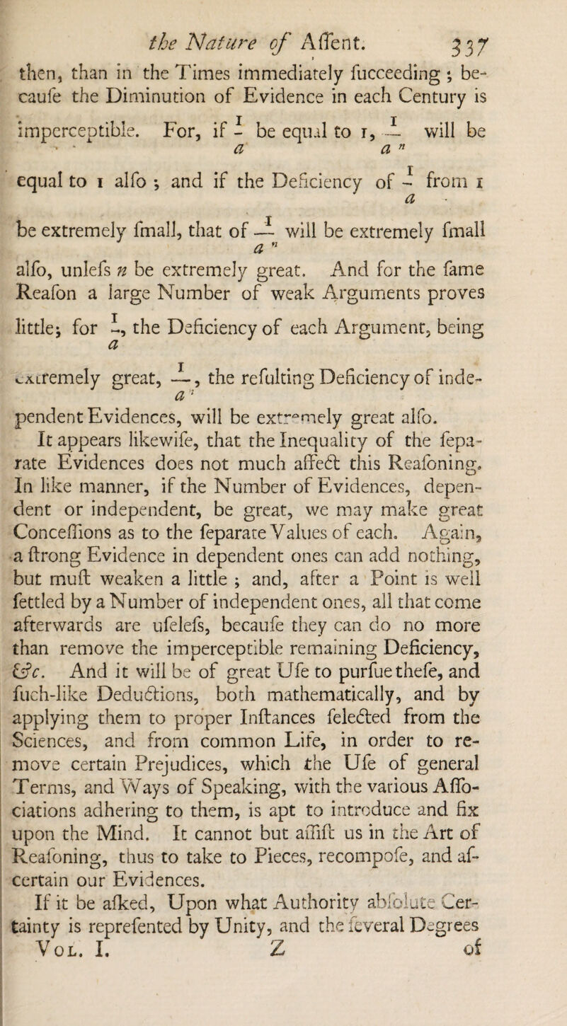 then, than in the Times immediately fucceeding ; be- caufe the Diminution of Evidence in each Century is imperceptible. For, if - be equal to 1, — will be • * a a n equal to 1 alfo •, and if the Deficiency of - from 1 a be extremely fmall, that of —- will be extremely fmall a n alfo, unlefs n be extremely great. And for the fame Reafon a large Number of weak Arguments proves little; for the Deficiency of each Argument, being a ^Airemely great, the refulting Deficiency of inde- a 1 pendent Evidences, will be extremely great alfo. It appears likewife, that the Inequality of the fepa- rate Evidences does not much affed this Reasoning, In like manner, if the Number of Evidences, depen¬ dent or independent, be great, we may make great Conceffions as to the feparate Values of each. Again, a ftrong Evidence in dependent ones can add nothing, but mu ft weaken a little ; and, after a Point is well fettled by a Number of independent ones, all that come afterwards are ufelefs, becaufe they can do no more than remove the imperceptible remaining Deficiency, &c. And it will be of great Ufe to purfuethefe, and fuch-like Dedudions, both mathematically, and by applying them to proper Inftances feleded from the Sciences, and from common Life, in order to re¬ move certain Prejudices, which the Ufe of general Terms, and Ways of Speaking, with the various Aflb- ciations adhering to them, is apt to introduce and fix upon the Mind. It cannot but affift us in the Art of Reafoning, thus to take to Pieces, recompofe, and af- certain our Evidences. If it be afked. Upon what Authority ablblute Cer¬ tainty is reprefented by Unity, and the feveral Degrees Vol. I. Z of