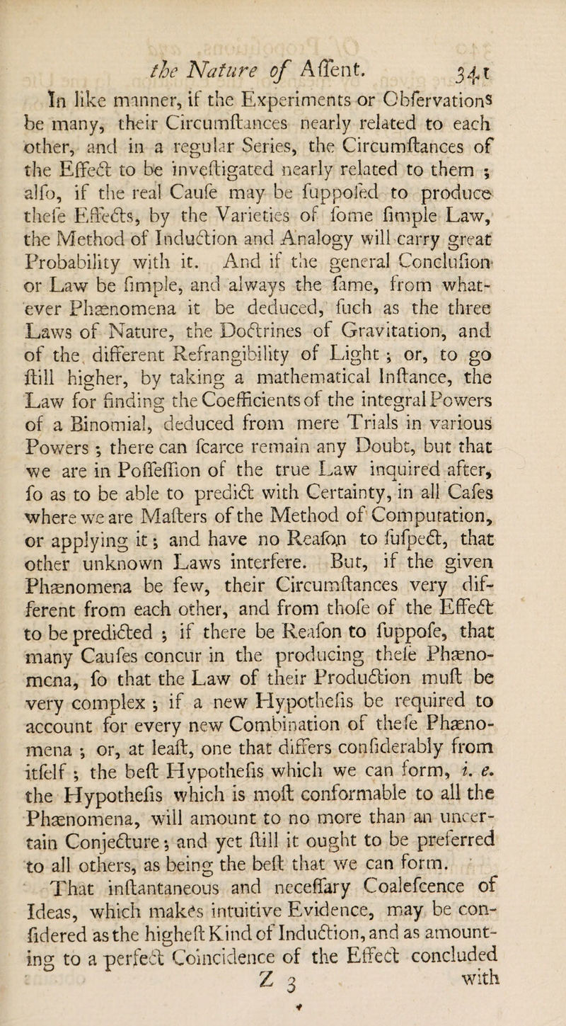 In like manner, if the Experiments or GbfervationS be many, their Circumftances nearly related to each other, and in a regular Series, the Circumftances of the Effedt to be inveftigated nearly related to them ; alb), if the real Caufe may be fuppoled to produce thele Effedts, by the Varieties of fome Ample Law, the Method of Indudtion and Analogy will carry great Probability with it. And if the general Concluhon¬ or Law be fimple, and always the fame, from what¬ ever Phenomena it be deduced, fuch as the three Laws of Nature, the Dodtrines of Gravitation, and of the different Refrangibility of Light •, or, to go {till higher, by taking a mathematical Inftance, the Law for finding the Coefficients of the integral Powers of a Binomial, deduced from mere Trials in various Powers ; there can fcarce remain any Doubt, but that we are in Poffeftion of the true Law inquired after, fo as to be able to predidt with Certainty, in all Cafes where we are Matters of the Method of Computation, or applying it; and have no Reafon to fufpedf, that other unknown Laws interfere. But, if the given Phenomena be few, their Circumftances very dif¬ ferent from each other, and from thofe of the Effedt to be predidted ; if there be Reafon to fuppofe, that many Caufes concur in the producing thele Pheno¬ mena, fo that the Law of their Produdtion muft be very complex •, if a new Hypothefis be required to account for every new Combination of thefe Pheno¬ mena ; or, at leaft, one that differs confiderably from itfelf ; the beft Hypothefis which we can form, i. e. the Hypothefis which is moft conformable to all the Phenomena, will amount to no more than an uncer¬ tain Conjedfure •, and yet ftill it ought to be preferred to all others, as being the beft that we can form. That inftantaneous and neceffary Coalefcence of Ideas, which makes intuitive Evidence, may be con- fidered as the higheftKindof Indudtion, and as amount¬ ing to a perfect Coincidence of the Effect concluded Z 3 with