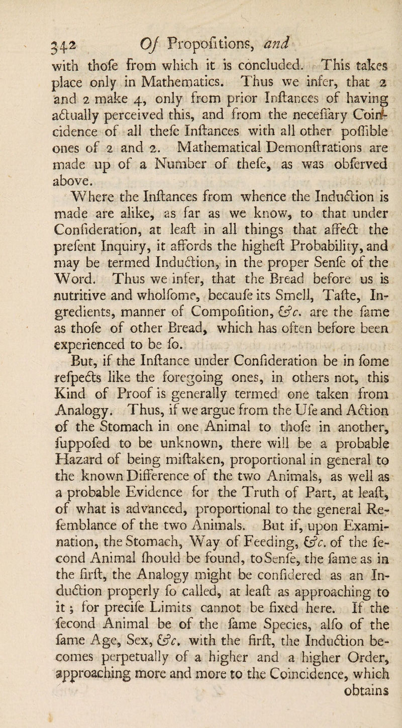 with thofe from which it is concluded. This takes place only in Mathematics. Thus we infer, that 2 and 2 make 4, only from prior Inftances of having actually perceived this, and from the necefTary Coinf- cidence of all thefe Inftances with all other pofiible ones of 2 and 2. Mathematical Demonftrations are made up of a Number of thefe, as was obferved above. Where the Inftances from whence the Induction is made are alike, as far as we know, to that under Confederation, at leaf!: in all things that affeCt the prefent Inquiry, it affords the higheft Probability, and may be termed Induction, in the proper Senfe of the Word. Thus we infer, that the Bread before us is nutritive and wholfome, becaule its Smell, Tafte, In¬ gredients, manner of Compofition, &c. are the fame as thofe of other Bread, which has often before been experienced to be fo. But, if the Inftance under Confideration be in fome refpeCts like the foregoing ones, in others not, this Kind of Proof is generally termed one taken from Analogy. Thus, if we argue from the Ufe and Acftion of the Stomach in one Animal to thofe in another, fuppofed to be unknown, there will be a probable Hazard of being miftaken, proportional in general to the known Difference of the two Animals, as well as a probable Evidence for the Truth of Part, at leaft, of what is advanced, proportional to the general Re¬ ft: mol an ce of the two Animals. But if, upon Exami¬ nation, the Stomach, Way of Feeding, &c. of the fe- cond Animal fhould be found, to Senfe, the fame as in the lirft, the Analogy might be confidered as an In¬ duction properly fo called, at leaft as approaching to it; for precife Limits cannot be fixed here. If the fecond Animal be of the fame Species, alfo of the fame Age, Sex, &c, with the firft, the Indu&ion be¬ comes perpetually of a higher and a higher Order, approaching more and more to the Coincidence, which obtains