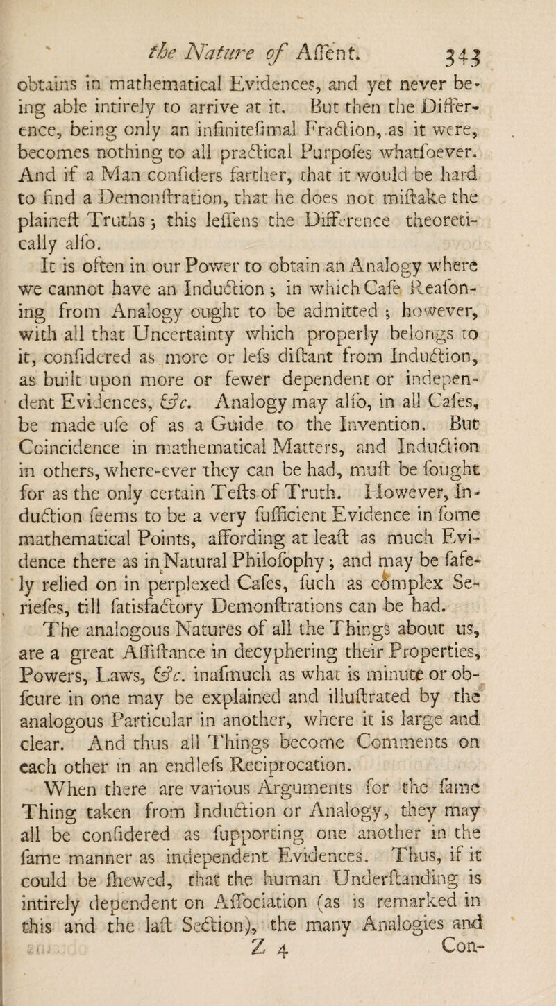 obtains in mathematical Evidences, and yet never be¬ ing able intirely to arrive at it. But then the Differ¬ ence, being only an inftnitefimal Fraction, as it were, becomes nothing to all pradical Purpofes whatfaever. And if a Man confiders farther, that it would be hard to find a Demon fixation, that he does not miftake the plainefl; Truths *, this leffens the Difference theoreti¬ cally alio. It is often in our Power to obtain an Analogy where we cannot have an Induction *, in which Cafe. Deafen¬ ing from Analogy ought to be admitted ; however, with all that Uncertainty which properly belongs to it, confidered as. more or lefs diftant from Induction, as built upon more or fewer dependent or indepen¬ dent Evidences, &c. Analogy may alfo, in all Cafes, be made ufe of as a Guide to the Invention. But Coincidence in mathematical Matters, and Indudion in others, where-ever they can be had, muff be fought for as the only certain Tefls of Truth. However, In¬ dudion feems to be a very diffident Evidence in feme mathematical Points, affording at lead as much Evi¬ dence there as in Natural Philofophy; and may be fafe- ly relied on in perplexed Cafes, fuch as complex Se~ ( riefes, till fatisfadory Demonffrations can be had. The analogous Natures of all the Things about us, are a great Affiftance in decyphering their Properties, Powers, Laws, &c. inafmuch as what is minute or ob- feure in one may be explained and illuftrated by the analogous Particular in another, where it is large and clear. And thus all Things become Comments on each other in an endlefs Reciprocation. When there are various Arguments for the fame Thing taken from Indudion or Analogy, they may all be confidered as fupporting one another in the fame manner as independent Evidences. Thus, if it could be fhewed, that the human Underftanding is intirely dependent on Affociation (as is remarked in this and the laft Sedion), the many Analogies and Z 4 Con-