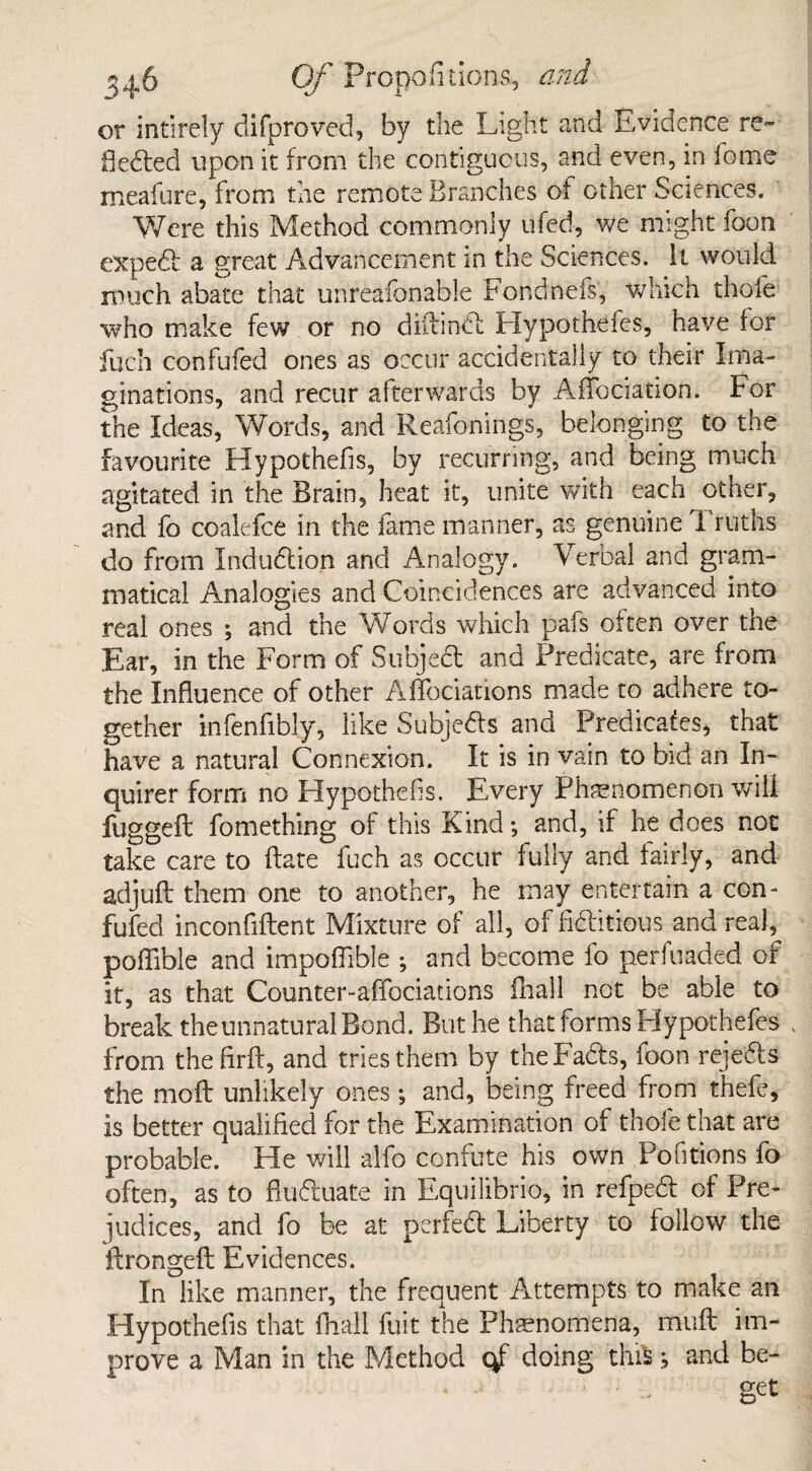 or intirely difproved, by the Light and Evidence re¬ flected upon it from the contiguous, and even, in fome meafure, from the remote Branches of other Sciences. Were this Method commonly ufed, we might foon expedt a great Advancement in the Sciences. It would much abate that unreafonable Fondnefs, which thofe who make few or no diftindt Hypothefes, have for fuch confufed ones as occur accidentally to their Ima¬ ginations, and recur afterwards by Affociation. For the Ideas, Words, and Reafonings, belonging to the favourite Hypothecs, by recurring, and being much agitated in the Brain, heat it, unite with each other, and fo coalefce in the fame manner, as genuine Truths do from Induction and Analogy. Verbal and gram¬ matical Analogies and Coincidences are advanced into real ones ; and the Words which pafs often over the Ear, in the Form of Subjedt and Predicate, are from the Influence of other AfTociations made to adhere to¬ gether infenfibly, like Subjedls and Predicafes, that have a natural Connexion. It is in vain to bid an In¬ quirer form no Hypothecs. Every Phenomenon will fuggeft fomething of this Kind; and, if he does not take care to Bate fuch as occur fully and fairly, and adjuft them one to another, he may entertain a con¬ fufed inconfiftent Mixture of all, of fictitious and real, poffible and impoflible ; and become fo perfuaded of it, as that Counter-affociations fhall not be able to break the unnatural Bond. But he thatforms Hypothefes from the firft, and tries them by theFa&s, foon rejedts the mo ft unlikely ones; and, being freed from thefe, is better qualified for the Examination of thofe that are probable. He will alfo confute his own Pofitions fo often, as to ftudluate in Equilibrio, in refpedt of Pre¬ judices, and fo be at perfedt Liberty to follow the ftrongeft Evidences. In like manner, the frequent Attempts to make an Hypothefis that fhall fuit the Phenomena, muft im¬ prove a Man in the Method qf doing this j and be¬ get