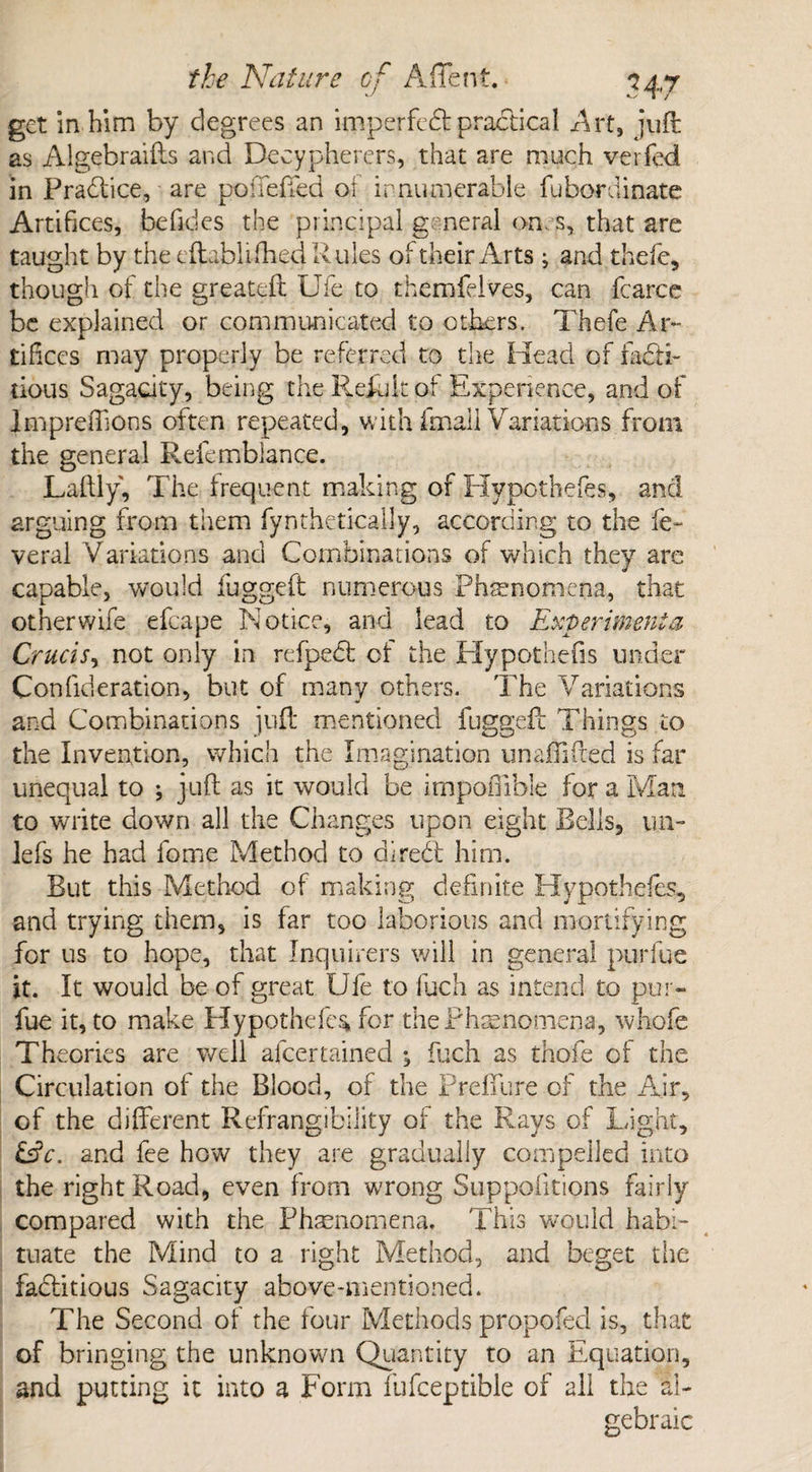 get in him by degrees an imperfebt practical Art, juft as Algebraifts and Decypherers, that are much verfed in Practice, are poffefted of innumerable fubordinate Artifices, befides the principal general on. s, that are taught by the eftablifhed Rules of their Arts; and thefe, though of the greateft Ufe to themfelves, can fcarce be explained or communicated to others. Thefe Ar¬ tifices may properly be referred to the Head of facti¬ tious Sagacity, being the Refuk of Experience, and of ImpreiTions often repeated, with fmaii Variations from the general Refembiance. Laftly, The frequent making of Hypothefes, and arguing from them fynthetically, according to the fe- veral Variations and Combinations of which they are capable, would fugged numerous Phenomena, that otherwife efcape Notice, and lead to Experiment a Crurisy not only in refpebt of the Hypothefis under Con fide ration, but of many others. The Variations and Combinations juft mentioned fuggeft Things to the Invention, which the Imagination unaftifted is far unequal to ; juft as it would be impoOible for a Man to write down all the Changes upon eight Bells, un- lefs he had fome Method to direbt him. But this Method of making definite Hypothefes, and trying them, is far too laborious and mortifying for us to hope, that Inquirers will in general purfue it. It would be of great Ufe to fuch as intend to pur¬ fue it, to make Hypothecs* for the Phenomena, whofe Theories are well afcertained ; fuch as thofe of the Circulation of the Blood, of the Preffure of the Air, of the different Refrangibility of the Rays of Light, £siV. and fee how they are gradually compelled into the right Road, even from wrong Suppoiitions fairly compared with the Phenomena. This would habi¬ tuate the Mind to a right Method, and beget the fabtitious Sagacity above-mentioned. The Second of the four Methods propofed is, that of bringing the unknowm Quantity to an Equation, and putting it into a Form fufceptible of all the al¬ gebraic