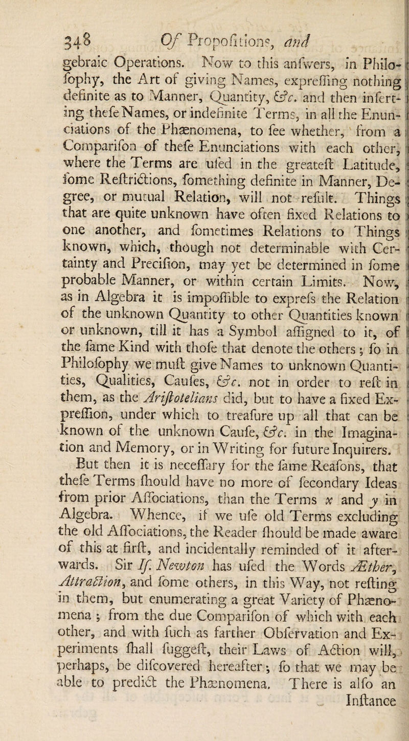 gebraic Operations. Now to this anfwers, in Philo- : fophy, the Art of giving Names, expre fling nothing J definite as to Manner, Quantity, &c. and then infert* j ing thefeNames, or indefinite Terms, in all the Enun- elation s of the Phenomena, to fee whether, from a i Comparifon of theie Enunciations with each other, ) where the Terms are ufed in the greatefl Latitude, j iome Reftribhons, fomething definite in Manner, De- : gree, or mutual Relation, will not refult. Things ; that are quite unknown have often fixed Relations to > one another, and fometimes Relations to Things i known, which, though not determinable with Cer- ’ tainty and Preciilon, may yet be determined in fome j probable Manner, or within certain Limits. Now, j as in Algebra it is impoflible to exprefs the Relation : of the unknown Quantity to other Quantities known ' or unknown, till it has a Symbol afligned to it, of \ the fame Kind with thofe that denote the others; fo in : Philolbphy we mull give Names to unknown Qiianti- • ties. Qualities, Caufes, ?&c. not in order to red; in i them, as the Ariftotelians did, but to have a fixed Ex- prefiion, under which to treafure up all that can be known of the unknown Caufe, &c, in the Imagina¬ tion and Memory, or in Writing for future Inquirers. But then it is neceflfary for the fame Reafons, that thefe Terms fhould have no more of fecondary Ideas from prior Afiociations, than the Terms x and y in Algebra. Whence, if we ufe old Terms excluding the old Affociations, the Reader fhould be made aware of this at firfir, and incidentally reminded of it after¬ wards. Sir If Newton has ufed the Words AEther, Attraction, and fome others, in this Way, not refting in them, but enumerating a great Variety of Pheno¬ mena from the due Comparifon of which with each other, and with fuch as farther Obfervation and Ex¬ periments fhall fuggeft, their Laws of Adion will, perhaps, be difcovered hereafter *, fo that we may be able to predid the Phenomena. There is alfo an In fiance