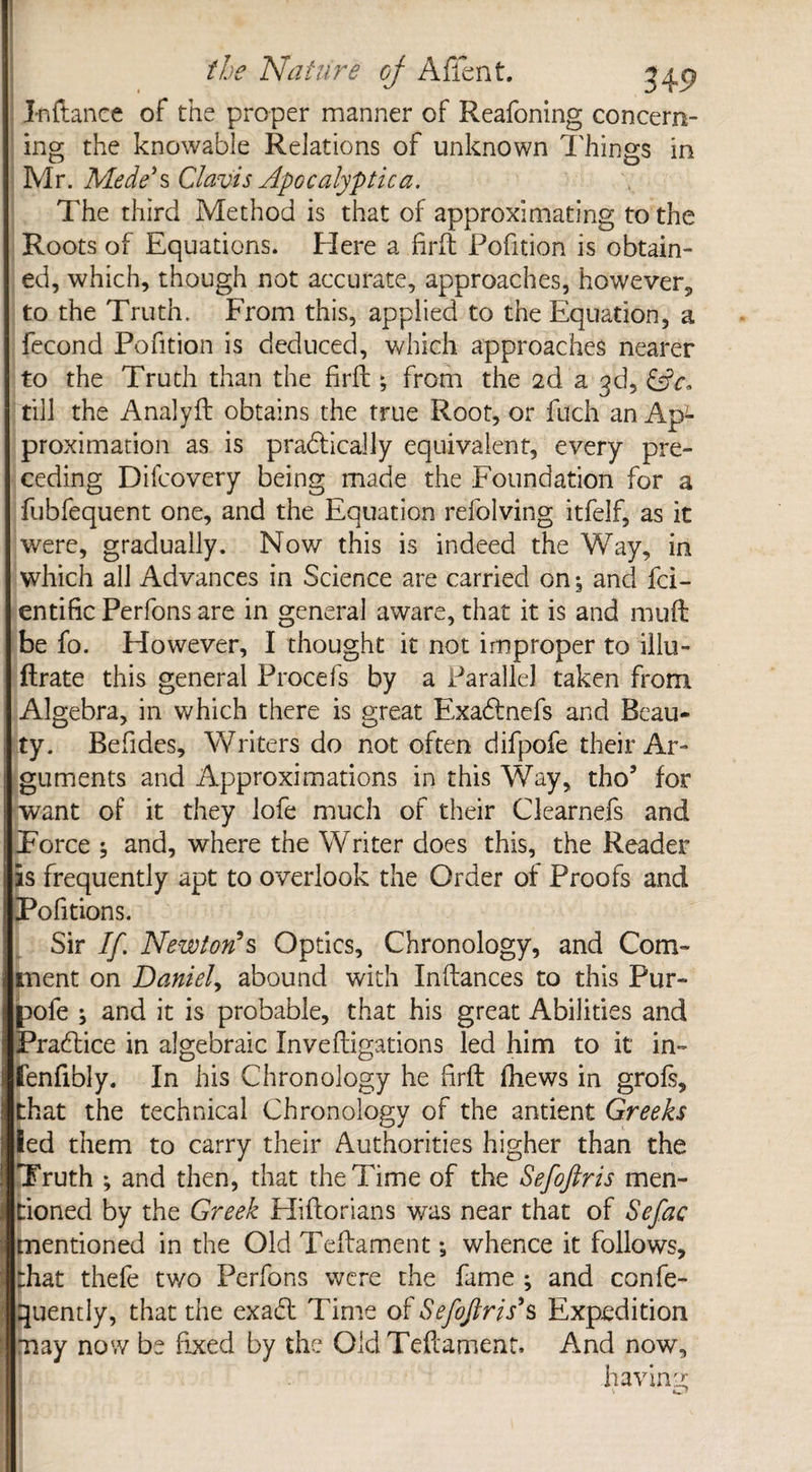 Inftance of the proper manner of Reafoning concern¬ ing the knowable Relations of unknown Things in Mr. Mede' s Clavis Apocalyptic a. The third Method is that of approximating to the Roots of Equations. Elere a firft Pofition is obtain¬ ed, which, though not accurate, approaches, however, to the Truth. From this, applied to the Equation, a fecond Pofition is deduced, which approaches nearer to the Truth than the firft; from the 2d a 3d, (Sc. till the Analyft obtains the true Root, or filch an Ap*- proximation as is pradtically equivalent, every pre¬ ceding Difeovery being made the Foundation for a fubfequent one, and the Equation refolving itfelf, as it were, gradually. Now this is indeed the Way, in which all Advances in Science are carried on, and fci- entific Perfons are in general aware, that it is and mu ft be fo. However, I thought it not improper to illu- ftrate this general Procefs by a Parallel taken from Algebra, in which there is great Exadtnefs and Beau¬ ty. Befides, Writers do not often difpofe their Ar¬ guments and Approximations in this Way, tho’ for want of it they lofe much of their Clearnefs and Force 5 and, where the Writer does this, the Reader is frequently apt to overlook the Order of Proofs and Pofitions. Sir If. Newton's Optics, Chronology, and Com¬ ment on Daniel, abound with Inftances to this Pur- pofe ; and it is probable, that his great Abilities and Practice in algebraic Inveftigations led him to it in- fenfibly. In his Chronology he firft fhews in grofs, that the technical Chronology of the antient Greeks led them to carry their Authorities higher than the Truth ; and then, that the Time of the Sefoftris men¬ tioned by the Greek Hiftorians was near that of Sefac mentioned in the Old Teftament *9 whence it follows, that thefe two Perfons were the fame ; and confe- quently, that the exabt Time of Sefoftris’s Expedition may now be fixed by the Old Teftament, And now, having