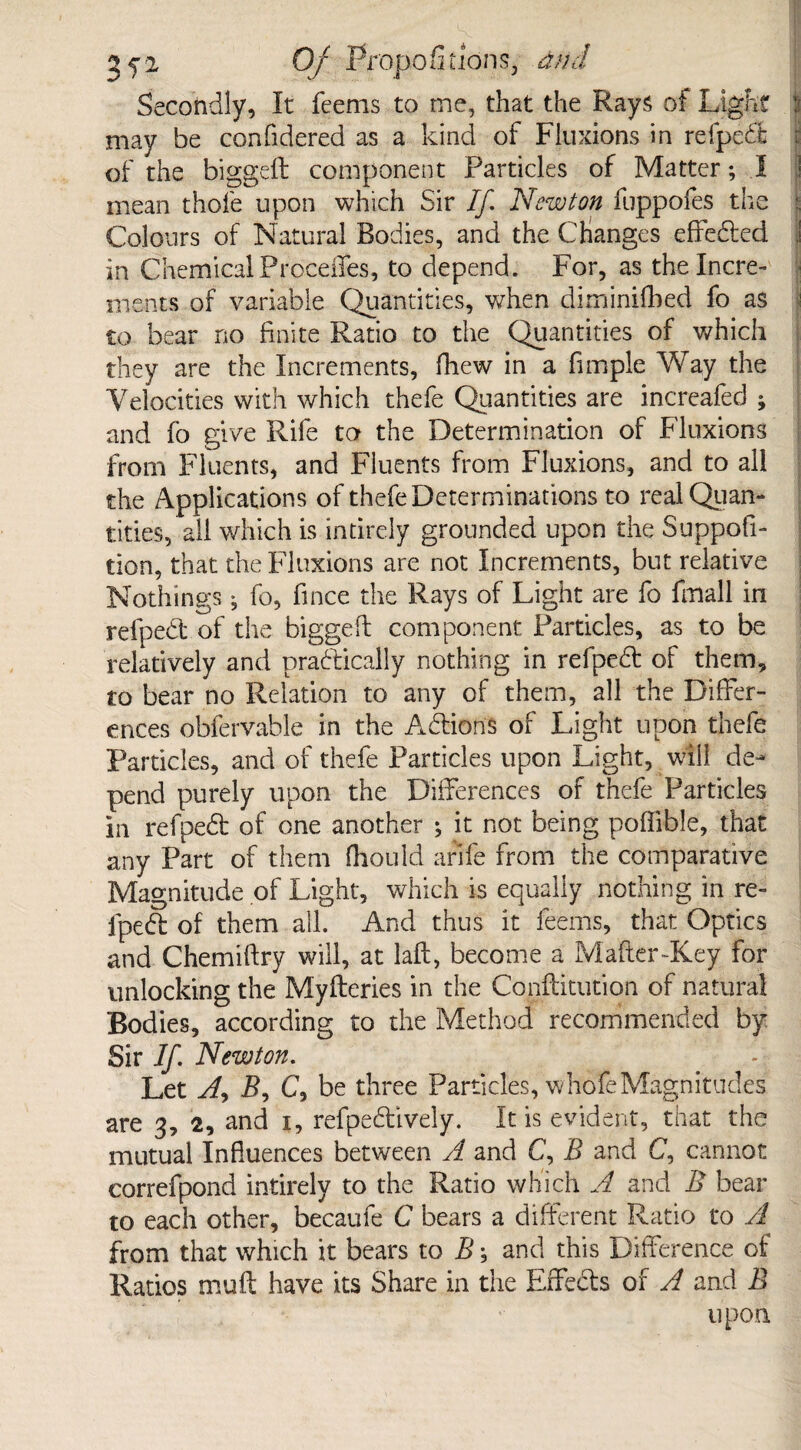 Secondly, It feems to me, that the Rays of Light : may be confidered as a kind of Fluxions in relpedt of the biggeft component Particles of Matter; I mean thofe upon which Sir If Newton fuppofes the Colours of Natural Bodies, and the Changes effedted ! in Chemical Precedes, to depend. For, as the Incre¬ ments of variable Quantities, when diminifbed fo as to bear no finite Ratio to the Quantities of which they are the Increments, fhew in a fimple Way the Velocities with which thefe Quantities are increafed ; and fo give Rife to the Determination of Fluxions from Fluents, and Fluents from Fluxions, and to all the Applications of thefe Determinations to real Quan¬ tities, all which is intirely grounded upon the Suppofi- tion, that the Fluxions are not Increments, but relative Nothings ; fo, fince the Rays of Light are fo {mail in relpedt of the biggeft component Particles, as to be relatively and practically nothing in refpedt of them, to bear no Relation to any of them, all the Differ¬ ences obfervable in the Addons of Light upon thefe Particles, and of thefe Particles upon Light, will de¬ pend purely upon the Differences of thefe Particles in refpedt of one another ; it not being poffible, that any Part of them fliould arife from the comparative Magnitude of Light, which is equally nothing in re- fpedl of them all. And thus it feems, that Optics and Chemiftry will, at laft, become a Mafter-Key for unlocking the Myfteries in the Conftitution of natural Bodies, according to the Method recommended by Sir If Newton. Let A) B, C, be three Particles, whofeMagnitudes are 3, 2, and 1, refpedtively. It is evident, that the mutual Influences between A and C, B and C, cannot correfpond intirely to the Ratio which A and B bear to each other, becaufe C bears a different Ratio to A from that which it bears to B \ and this Difference of Ratios muft have its Share in the Effects of A and B upon