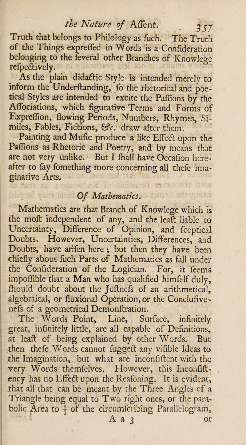 Truth that belongs to Philology as fuch. The Truth of the Things expreffed in Words is a Confideration belonging to the feveral other Branches of Knowlege reflectively. As the plain didaftic Style is intended merely to inform the Underftanding, fo the rhetorical and poe¬ tical Styles are intended to excite the Pafiions by the Affociations, which figurative Terms and Forms of Expreffion, flowing Periods, Numbers, Rhymes, Si¬ miles, Fables, Fi&ions, 6s?r. draw after them. Painting and Mufic produce' a like EfFedl upon the Pafiions as Rhetoric and Poetry, and by means that are not very unlike. But I fhall have Occalion here¬ after to fay fomething more concerning all thefe ima¬ ginative Arts. Of Mathematics. Mathematics are that Branch of Knowlege which is the moft independent of any, and the lead liable to Uncertainty, Difference of Opinion, and fceptical Doubts. However, Uncertainties, Differences, and Doubts, have arifen here ; but then they have been chiefly about fuch Parts of Mathematics as fall under the Confideration of the Logician. For, it feems impoflible that a Man who has qualified himfelf duly, ihould doubt about the Juflnefs of an arithmetical, algebraical, or fluxional Operation, or the Conclufive- nefs of a geometrical Demonftration. The Words Point, Line, Surface, infinitely great, infinitely little, are all capable of Definitions, at lead of being explained by other Words. But then thefe Words cannot fuggefi: any vifible Ideas to the Imagination, but what are inconfiftent with the very Words themfelves. However, this Inconfifl- ency has no Effedl upon the Reafoning. It is evident, that all that can be meant by the Three Angles of a Triangle being equal to Two right ones, or the para¬ bolic Area to -f of the circumfcribing Parallelogram, A a 3 or