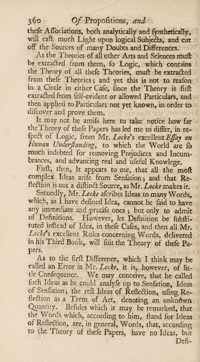 thefe Aflociations, both analytically and fynthetically, will caft much Light upon logical Subjects, and cut off the Sources of many Doubts and Differences. As the Theories of all other Arts and Sciences muft be extraded from them, fo Logic, which contains the Theory of all thefe Theories, muft be extracted from thefe Theories; and yet this is not to reafon in a Circle in either Cafe, fince the Theory is firft extracted from felf-evident or allowed Particulars, and then applied to Particulars not yet known, in order to difcover and prove them. It may not be amifs here to take nptice how far the Theory of thefe Papers has led me to differ, in re- fpe6i of Logic, from Mr. Locke’s excellent EJfay on Human XJnderftanding, to which the World are fb much indebted for removing Prejudices and Incum¬ brances, and advancing real and ufeful Knowlege. Firft, then, It appears to me, that all the moft complex Ideas ariie from Senfation; and that Re¬ fection is not a diftind Source, as Mr. Locke makes it. Secondly, Mr. Locke afcribes Ideas to many Words, which, as 1 have defined Idea, cannot be faid to have any immediate and precife ones ; but only to admit of Definitions. However, let Definition be fubfti- tuted inftead of Idea, in thefe Cafes, and then all Mr, Locke’s excellent Rules concerning Words, delivered in his Third Book, will fuit the Theory of thefe Pa¬ pers. As to the firft Difference, which I think may be called an Error in Mr. Locke, it is, however, of lit¬ tle Confequence. We may conceive, that he called fuch Ideas as he could analyfe up to Senfatiqn, Ideas of Senfation; the reft Ideas of Reflection, ufing Re- fiedion as a Term of Art, denoting an unknown Quantity. Befides which it may be remarked, that the Words which, according to him, ftand for Ideas of Refledion, are, in general. Words, that, according to the Theory of thefe Papers, have no Ideas, but Defi-