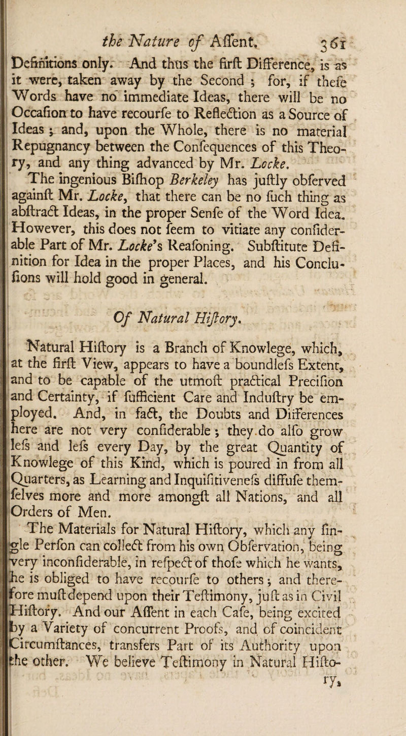 Definitions only. And thus the firft Difference, is as it were, taken away by the Second ; for, if thefe Words have no immediate Ideas, there will be no Occafion to have recourfe to Reflexion as a Source of Ideas y and, upon the Whole, there is no material Repugnancy between the Confequences of this Theo¬ ry, and any thing advanced by Mr. Locke, The ingenious Bifhop Berkeley has juftly obferved againft Mr. Locke, that there can be no fuch thing as abftradt Ideas, in the proper Senfe of the Word Idea. However, this does not feem to vitiate any confider- able Part of Mr. Locke’s Reafoning. Subftitute Defi¬ nition for Idea in the proper Places, and his Conclu- fions will hold good in general. Of Natural Hiftory. Natural Hiftory is a Branch of Knowlege, which, at the firft View, appears to have a boundlefs Extent, and to be capable of the utmoft pradlical Precifion and Certainty, if fufiicient Care and Induftry be em¬ ployed. And, in fa<5t, the Doubts and Differences here are not very confiderable; they.do alfo grow lels and lefs every Day, by the great Quantity of Knowlege of this Kind, which is poured in from all Quarters, as Learning and Inquifitivenefs diffufe them- felves more and more amongft all Nations, and all Orders of Men. The Materials for Natural Hiftory, which any Tin¬ gle Perfon can collect from his own Gbfervation, being •very inconfiderable, in refpeft of thofe which he wants, he is obliged to have recourfe to others; and there¬ fore muftdepend upon their Teftimony, juft as in Civil Hiftory. And our Affent in each Cafe, being excited by a Variety of concurrent Proofs, and of coincident Circumftances, transfers Part of its Authority upon the other. We believe Teftimony in Natural Hifto¬ ry*