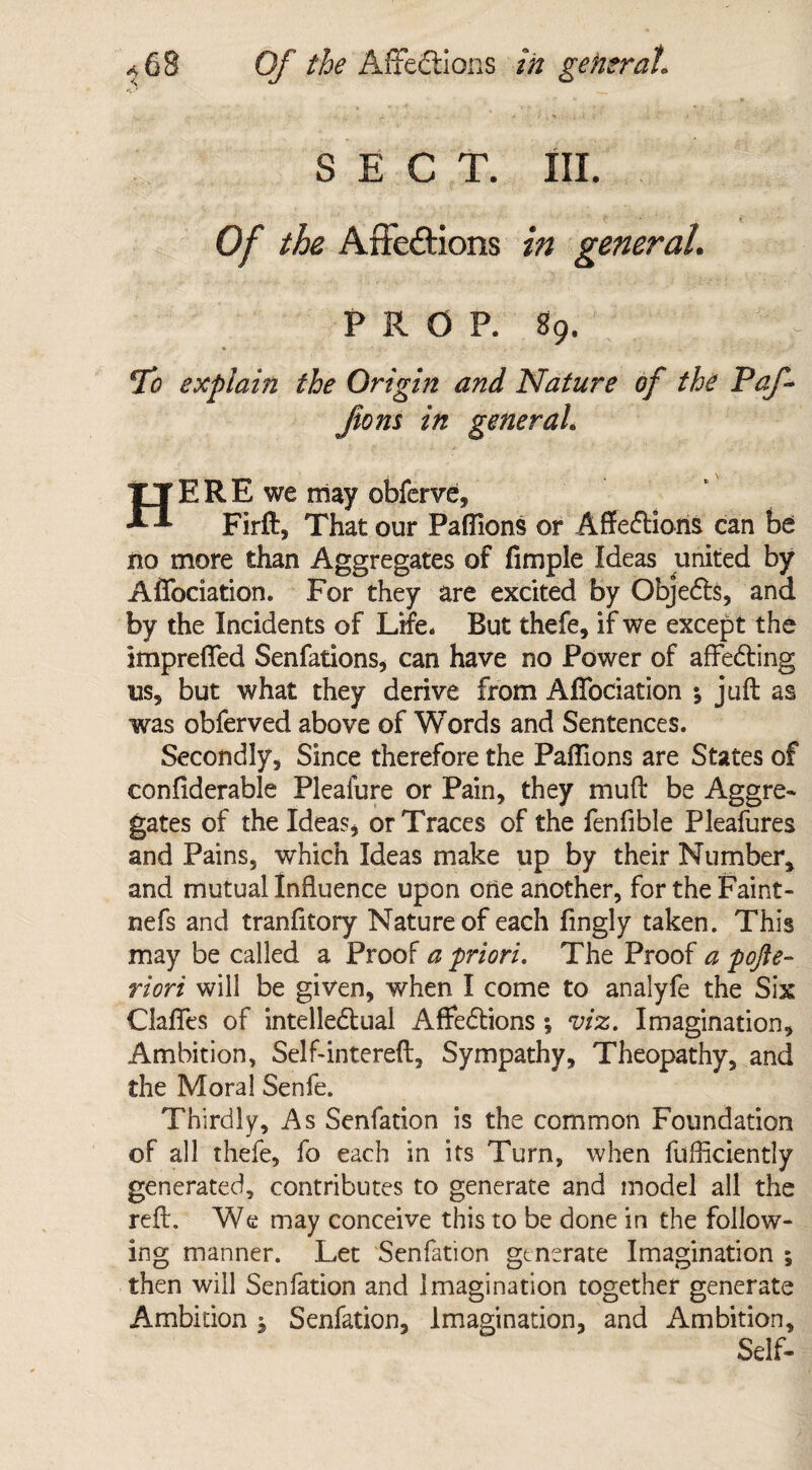 SECT. III. 1 t 0/ the Affections /» general. PROP. 89. J Tc? explain the Origin and Nature of the Paf- ftons in general. HERE we Olay obferve, Firft, That our Paffions or Affections can be no more than Aggregates of fimple Ideas united by Affociation. For they are excited by Objects, and by the Incidents of Life. But thefe, if we except the impreffed Senfations, can have no Power of affecting us, but what they derive from Affociation •, juft as was obferved above of Words and Sentences. Secondly, Since therefore the Paffions are States of confiderable Pleafure or Pain, they muft be Aggre- gates of the Ideas, or Traces of the fenfible Pleafures and Pains, which Ideas make up by their Number, and mutual Influence upon one another, for the Faint - nefs and tranfttory Nature of each fingly taken. This may be called a Proof a priori. The Proof a pofte- riori will be given, when I come to analyfe the Six Gaffes of intellectual Affections ; viz. Imagination, Ambition, Self-intereft, Sympathy, Theopathy, and the Moral Senfe. Thirdly, As Senfation is the common Foundation of all thefe, fo each in its Turn, when fufflciently generated, contributes to generate and model all the reft. We may conceive this to be done in the follow¬ ing manner. Let Senfation generate Imagination ; then will Senfation and Imagination together generate Ambition j Senfation, Imagination, and Ambition, Self-