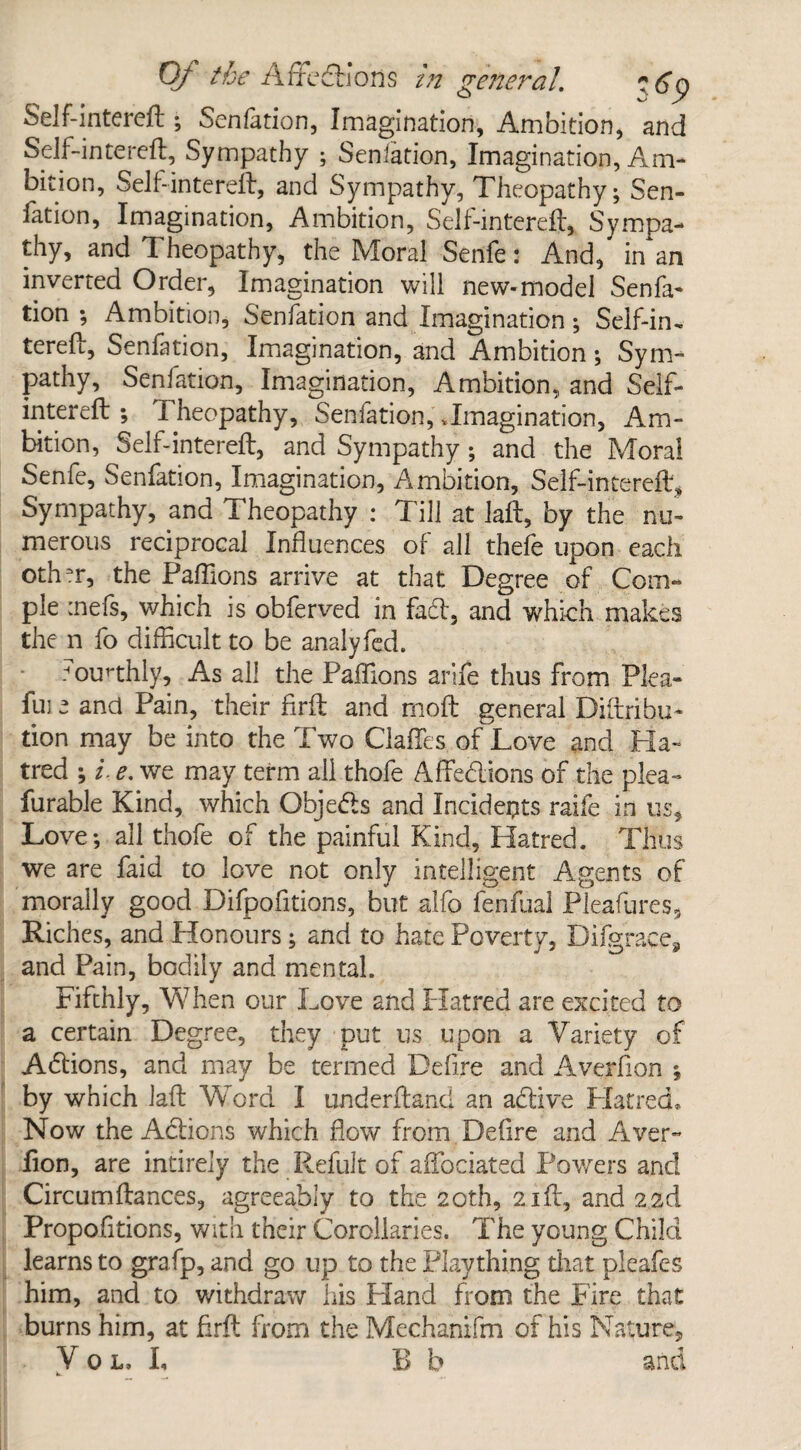 Of the Affedtlons in general. ?6p Self-intereft Senfation, Imagination, Ambition, and Self-intereft. Sympathy ; Sensation, Imagination, Am¬ bition, Self-intereft, and Sympathy, Theopathy; Sen¬ fation, Imagination, Ambition, S'elf-intereft, Sympa¬ thy, and Theopathy, the Moral Senfe: And, in an inverted Order, Imagination will new-model Senfa¬ tion ; Ambition, Sedation and Imagination ; Self-in, tereft, Senfation, Imagination, and Ambition; Sym¬ pathy, Senfation, Imagination, Ambition, and Self- intereft ; Theopathy, Senfation, .Imagination, Am¬ bition, Self-intereft, and Sympathy; and the Moral Senfe, Senfation, Imagination, Ambition, Self-intereft, Sympathy, and Theopathy : Till at laft, by the nu¬ merous reciprocal Influences of all thefe upon each othm, the Paflions arrive at that Degree of Com- pie :nefs, which is obferved in fad, and which makes the n fo difficult to be analyfed. .Hourthly, As all the Paflions arife thus from Plea- fuj e and Pain, their flrft and moft general Diftribu- tion may be into the Two Gaffes of Love and Ha¬ tred ; i. e. we may term all thofe Affedions of the plea- furable Kind, which Qbjeds and Incidents raife in us. Love-, all thofe of the painful Kind, Hatred. Thus we are faid to love not only intelligent Agents of morally good Difpofitions, but alfo fenfual Pleafures, Riches, and Honours; and to hate Poverty, Difgraces and Pain, bodily and mental. Fifthly, When our Love and Hatred are excited to a certain Degree, they put us upon a Variety of Adions, and may be termed Defire and Averflon ; by which laft Word I underftand an adive Hatred, Now the Adions which flow from Defire and Aver- fion, are intirely the Refult of aftociated Powers and Circumftances, agreeably to the 20th, 21ft, and 2id Propofitions, with their Corollaries. The young Child learns to grafp, and go up to the Plaything that pleafcs him, and to withdraw his Lland from the Fire that burns him, at flrft from the Mechanifm of his Nature,