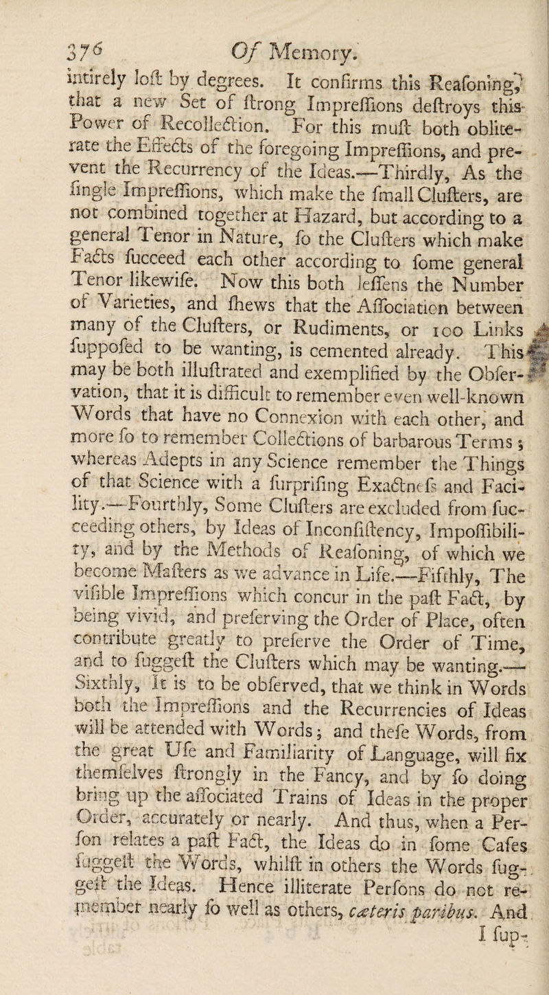 intirely loft by degrees. It confirms this Reafoning^ that a new Set of ftrong Impreffions deftroys this Power of Recolledtion. For this mutt both oblite¬ rate the Lneds or the foregoing Impreffions, and pre¬ vent the Recurrency ol the Ideas.—Thirdly, As the Tingle Impreffions, which make the fmall Clufters, are not combined together at Hazard, but according to a general lenor in Nature, To the Clufters which make bahts fucceed each other according to Tome general Tenor likewife. Now this both leffens the Number or \ arieties, and ffiews that the AiTociaticn between many of the Clufters, or Rudiments, or ioo Links :*| fuppofed to be wanting, is cemented already. This it may be botn illuftrated and exemplified by the Obfer- M vation, that it is difficult to remember even well-known Words that nave no Connexion with each other, and more fo to remember Collections of barbarous Terms; whereas Adepts in any Science remember the Things of that Science with a furpnfing Exadnefs and Faci¬ lity.' fourthly. Some Clufters are excluded from fuc- ceeding others, by Ideas of Inconfiftency, Impoffibili- tys and by tne Methods of Reafoning, oi which we become Matters as we advance in Life.—Fifthly, The vifible Impreffions which concur in the paft Fad, by being vivid, and preferring' the Order of Place, often contribute greatly to preferve the Order of Time, and to fuggeft the Clufters which may be wanting.— Sixthly, It is to be obferved, that we think in Words botn tne Impreffions and the Recurrencies of Ideas will be attended with Words; and thefe Words, from the great Ufe and familiarity of Language, will fix themfelves ftrongly in the Fancy, and by fo doing bring up the affociated Trains of Ideas in the proper Order, accurately or nearly. And thus, when a Per- fon relates a paft Fad, the Ideas do in fome Cafes fuggeft the Words, whilft in others the Words fug¬ geft the Ideas. ^ Hence illiterate Perfons do not re- puernOer nearly lb well as others, cc-vis QaT4>bms. And