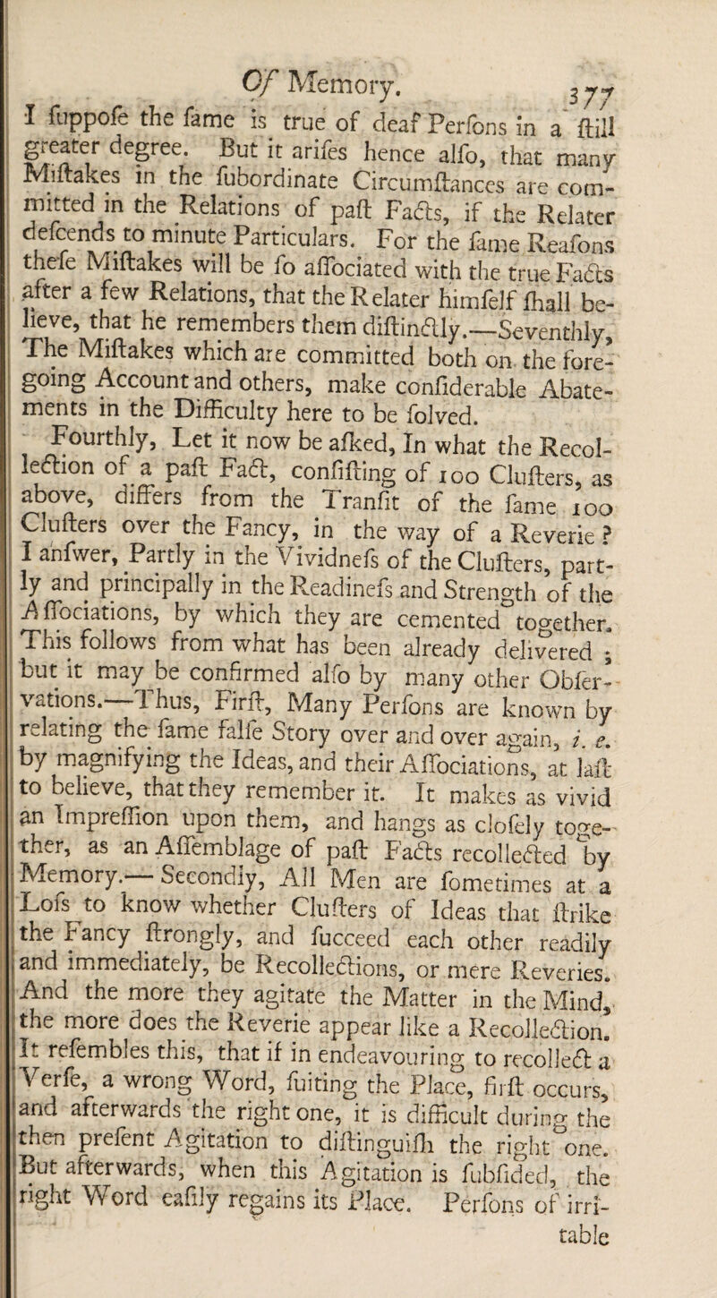 I fuppofe the fame is. true of deaf Perfons in a ftiil de§ree Put ar*‘^s hence alfo, that many Miftakes in the fubordinate Circumftances are com¬ mitted m the Relations of paft Fads, if the Relater LfCren£S-I0,m'nUte ParticuIars- For the fame Reafons thefe Miftakes will be io alfociated with the true Fads after a few Relations, that the Relater himlelf fhall be¬ lieve, that he remembers them diftinttly.—Seventhly, The Miftakes which are committed both on the fore¬ going Account and others, make confiderable Abate¬ ments in the Difficulty here to be folved. Fourthly, Let it now be afked, In what the Recol- lettion of a paft Faft, confifting of 100 Clutters, as above, differs from the 1 ranfit of the fame too Clutters over the Fancy, in the way of a Reverie ? I anfwer, Partly in the Vividnefs of the Clutters, part¬ ly and principally in the Readinefs and Strength of the A ffociations, by which they are cemented together. This follows from what has been already delivered • but it may be confirmed alfo by many other Obfer- vations.—Thus, Firft, Many Perfons are known by relating the fame falle Story over and over again, i s by magnifying the Ideas, and their Affociations, at Lit to believe, that they remember it. It makes as vivid an Impreffion upon them, and hangs as clofely toge¬ ther, as an Affemblage of paft Fads recolletted ‘by : Memory. Secondly, All Men are fometimes at a Lofs to know whether Clutters of Ideas that ftrike the Fancy ftrongly, and fucceed each other readily j and immediately, be Recollettioris, or mere Reveries. And the more they agitate the Matter in the Mind, the more does the Reverie appear like a Recolle&ion. refembles this, that if in endeavouring to recolleft a Yerfe, a wrong Word, fuiting the Place, firft occurs, and afterwards the right one, it is difficult during the then prefent Agitation to diftinguifh the right one. But afterwards, when this Agitation is fubfided, the right Word eafily regains its Place. Perfons of irri¬ table