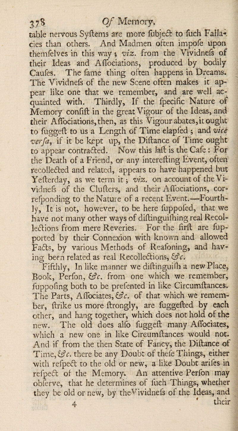 table nervous Syitems are more fubjeCt to fuch Falla**, cies than others. And Madmen often impofe upon themfelves in this way; viz. from the Vividnefs of their Ideas and Affociations, produced by bodily Caufes. The fame thing often happens in Dreams. The Vividnefs of the new Scene often makes it ap¬ pear like one that we remember, and are well ac¬ quainted with. Thirdly, If the fpecific Nature of Memory confid in the great Vigour of the Ideas, and their Affociations, then, as this Vigour abates,it ought to fugged to us a Length of Time elapfed ; and vice verfa, if it be kept up, the Didance of Time ought to appear contradled. Now this laid is the Cafe : For the Death of a Friend, or any interefting Event, often recolledted and related, appears to have happened but Yederday, as we term it; viz. on account of the'Vi¬ vidnefs of the Cinders, and their AfTociations, cor- refponding to the Nature of a recent Event.—Fourth¬ ly, It is not, however, to be here fuppofed, that we have not many other ways of diftinguifhing real Recol¬ lections from mere Reveries, For the firft are fup- ported by their Connexion with known and allowed Fadts, by various Methods of Reafoning, and hav¬ ing been related as real Recollections, &c. Fifthly, In like manner we didinguifh a new Place, Book, Perfon, &c. from one which we remember, fuppofing both to be prefented in like Circumftances. The Parts, Affociates, &c. of that which we remem¬ ber, (trike us more ftrongiy, are fuggeded by each other, and hang together, which does not hold of the new. The old does alfo fugged many Afiociates, which a new one in like Circumftances would not. And if from the then State of Fancy, the Didance of Time,£?c. there be any Doubt of thefe Things, either with refpedt to the old or new, a like Doubt arifes in refpedt of the Memory. An attentive Perfon may obferve, that he determines of fuch Things, whether they be old or new, by theVividnefs of the Ideas, and 4 ' their