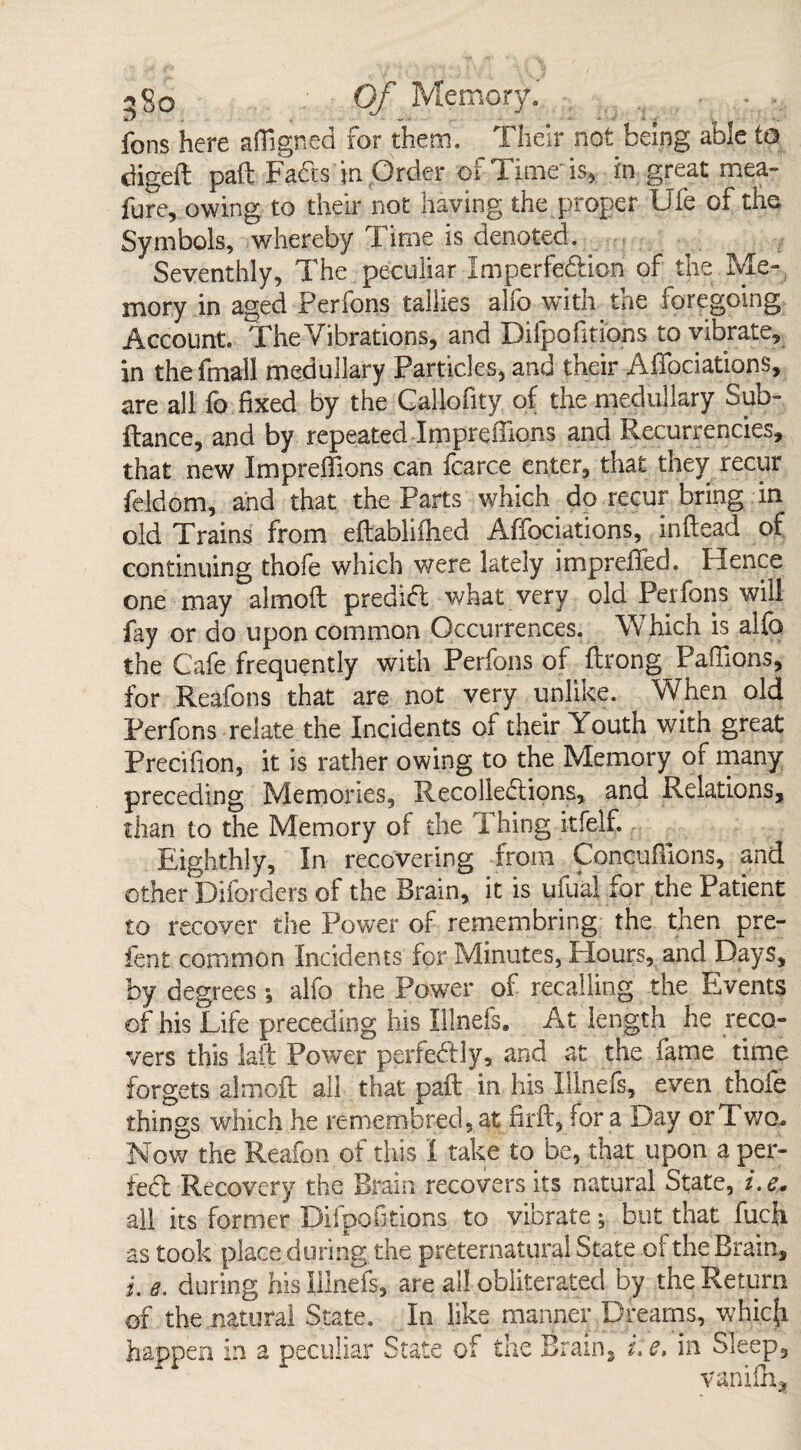 fons here afiigned for them. Their not being able to digeft pail Fads in Order of Time'is, in great mea- fure, owing to their not having the proper Ufe of the Symbols, whereby Time is denoted. Seventhly, The peculiar Imperfedicn of the Me¬ mory in aged Perfons tallies alfo with the foregoing Account. The Vibrations, and Difpofitiohs to vibrate, in the fmall medullary Particles, and their Affociations, are all fo fixed by the Callofity of the medullary Sub- ftance, and by repeated Impreffions and Recurrencies, that new Imprefiions can icarce enter, that they recur feldom, and that the Parts which do recur bring in old Trains from eftablifhed Affociations, inftead of continuing thofe which were lately impreffed. Hence one may almoft predid what very old Perfons will fay or do upon common Occurrences. Which is alfo the Cafe frequently with Perfons of ftrong Pafiions, for Reafons that are not very unlike. When old Perfons relate the Incidents of their Youth with great Precifion, it is rather owing to the Memory of many preceding Memories, Recoliedions, and Relations, than to the Memory of the Thing itfelf. Eighthly, In recovering from Concufiions, and other Diforclers of the Brain, it is ufual for the Patient to recover the Power of remembring the then pre- fent common Incidents for Minutes, Flours, and Days, by degrees *, alfo the Power of recalling the Events of his Life preceding his Ulnefs. At length he reco¬ vers this lad Power perfedly, and at the fame time forgets almoft all that paft in his Illnefs, even thofe things which he remembred, at firft, for a Day or Two. Now the Reafpn of this I take to be, that upon a por¬ ted Recovery the Brain recovers its natural State, *.e. all its former Difpofitions to vibrate; but that fucft as took place during the preternatural State of the Brain, i, 8. during his Illnefs, are all obliterated by the Return of the natural State. In like manner Dreams, which happen in a peculiar State of the Brain, i. e, in Sleep, vanifh,