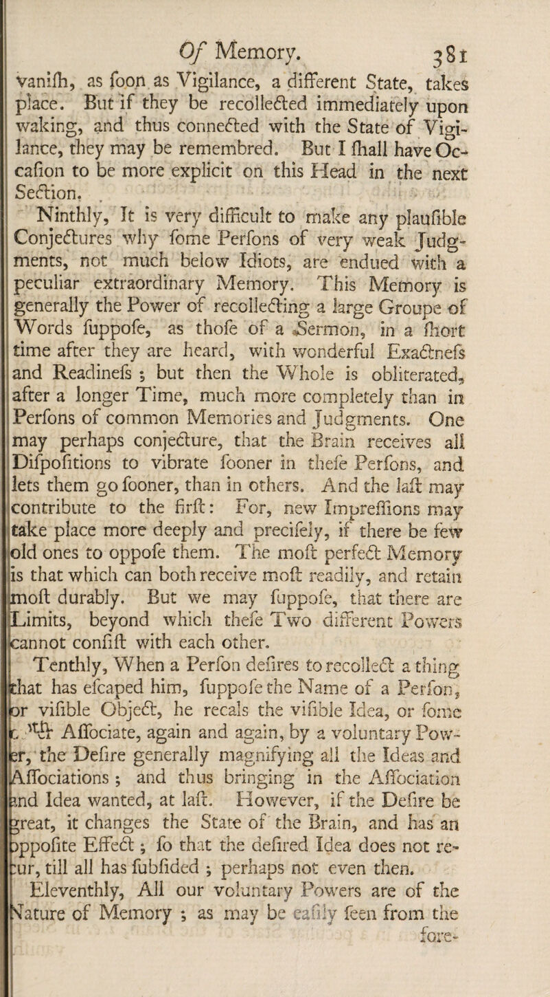 vanifh, as foo.n as Vigilance, a different State, takes place. But if they be recolleded immediately upon waking, and thus connected with the State of Vigi¬ lance, they may be remembred. But I fliall haveOc- cafion to be more explicit on this Head in the next Sedion. Ninthly, It is very difficult to make any plaufible Conjectures why feme Perfons of very weak Judg¬ ments, not much below Idiots, are endued with a peculiar extraordinary Memory. This Memory is generally the Power of recollecting a large Groups of Words fuppofe, as thofe of a ^Sermon, in a fhort time after they are heard, with wonderful Exadnefs and Readinefs •, but then the Whole is obliterated* after a longer Time, much more completely than in Perfons of common Memories and Judgments. One may perhaps conjecture, that the Brain receives all Difpofitions to vibrate fooner in thefe Perfons, and lets them go fooner, than in others. And the laft may contribute to the fir ft: For, new Impreflions may take place more deeply and precifely, if there be few old ones to oppofe them. The moft perfed Memory is that which can both receive moft readily, and retain jnoft durably* But we may fuppofe, that there are Limits, beyond which thefe Two different Powers cannot confift with each other. Tenthly, When a Perfon deiires to recoiled a thing that has efcaped him, fuppofe the Name of a Perfon, or vifible Gbjed, he recals the vifibie Idea, or fome Lf'kJi Affociate, again and again, by a voluntary Pow¬ er, the Defire generally magnifying all the Ideas and Affociations; and thus bringing in the Affociation rnd Idea wanted, at laft. However, if the Defire be *reat, it changes the State of the Brain, and has an Dppofite Effed ; fo that the defired Idea does not re- :ur, till all has fubfided ; perhaps not even then. Eleventhly, All our voluntary Powers are of the Mature of Memory ; as may be eafily feen from the fore-