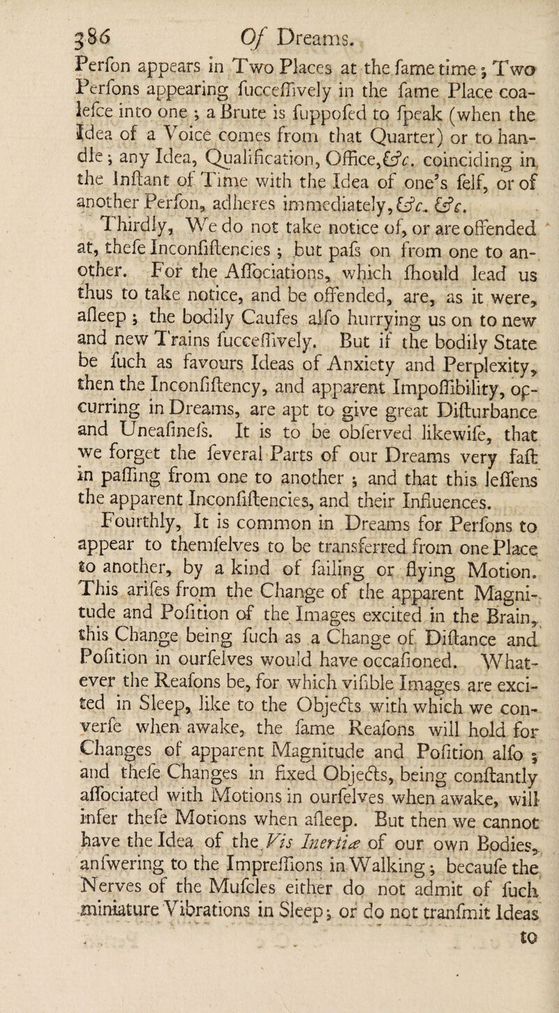 Perfon appears in Two Places at the fame time ; Two Perfons appearing fucceffively in the fame Place coa- lefce into one ; a Brute is fuppofed to fpeak (when the Idea of a Voice comes from that Quarter) or to han¬ dle; any Idea, Qualification, Office,CtV. coinciding in, the Inftant of Time with the Idea of one’s lelf, or of another Perfon, adheres immediately, CiV. CtV. 1 hirdly, We do not take notice of, or are offended at, thefe Inconfiftencies ; but pafs on from one to an¬ other. For the AfTociations, which fhotild lead us thus to take notice, and be offended, are, as it were, affeep ; the bodily Caufes alfo hurrying us on to new and new Trains fucceffively. But if the bodily State be fuch as favours Ideas of Anxiety and Perplexity, then the Inconfiftency, and apparent Impoffibility, op- curring in Dreams, are apt to give great Difturbance and Uneafinels. It is to be obierved likewife, that we forget the feveral Parts of our Dreams very faff: in palling from one to another * and that this ieffens the apparent Inconfiftencies, and their Influences. Fourthly, It is common in Dreams for Perfons to appear to themfelves to be transferred from one Place to another, by a kind of failing or flying Motion. This arifes from the Change of the apparent Magni¬ tude and Pofition of the Images excited in the Brain, this Change being fuch as a Change of Diftance and Pofition in ourfelves would have occafioned. What¬ ever the Reafons be, for which vifible Images are exci¬ ted in Sleep, like to the Objecffs with which we con¬ vene when awake, the fame Reafons will hold for Changes of apparent Magnitude and Pofition alfo 5 and thefe Changes in fixed Objedfs, being conftantly aflbeiated with Motions in ourfelves when awake, will infer thefe Motions when affeep. But then we cannot have the Idea of the FA Inertia of our own Bodies, anfwering to the Impreffions in Walking; becaufe the Nerves of the MufeJes either do not admit of fuch miniature Vibrations in Sleep; or do not tranfmit Ideas to