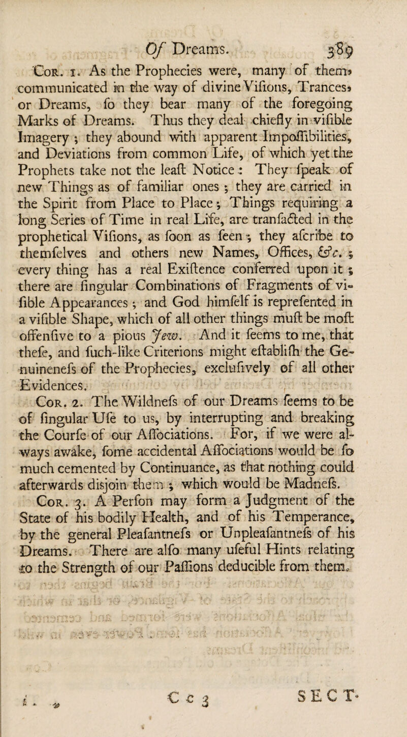 Cor. i. As the Prophecies were, many of them* communicated in the way of divine Vifions, Trances* or Dreams, fo they bear many of the foregoing Marks of Dreams. Thus they deal chiefly in vifibie Imagery; they abound with apparent ImpofTibiiities, and Deviations from common Life, of which yet the Prophets take not the leaft Notice : They fpeak of new Things as of familiar ones ; they are carried in the Spirit from Place to Place; Things requiring a long Series of Time in real Life, are tranfafted in the prophetical Vifions, as foon as feen they afcri'be to themfelves and others new Names, Offices, &c, every thing has a real Exiftence conferred upon it ; there are fingular Combinations of Fragments of vi~ fible Appearances *, and God himfelf is reprefented in a vifibie Shape, which of all other things muft be moft offenfive to a pious Jew. And it feems to me, that thefe, and fuch-like Criterions might eftablifh the Ge~ nuinenefs of the Prophecies, exclufively of all other Evidences. Cor. 2. TheWildnefs of our Dreams feems to be of fingular Ufe to us, by interrupting and breaking the Courfe of our Affociations. For, if we were al¬ ways awake, fome accidental Afifociations would be fo much cemented by Continuance, as that nothing could afterwards disjoin them \ which would be Madnefs. Cor. 3. A Perfon may form a Judgment of the State of his bodily Health, and of his Temperance, by the general Pleafantnefs or Unpleafantnefs of his Dreams. There are alfo many ufeful Hints relating •to the Strength of our Paflions deducible from them. u *. SECT-