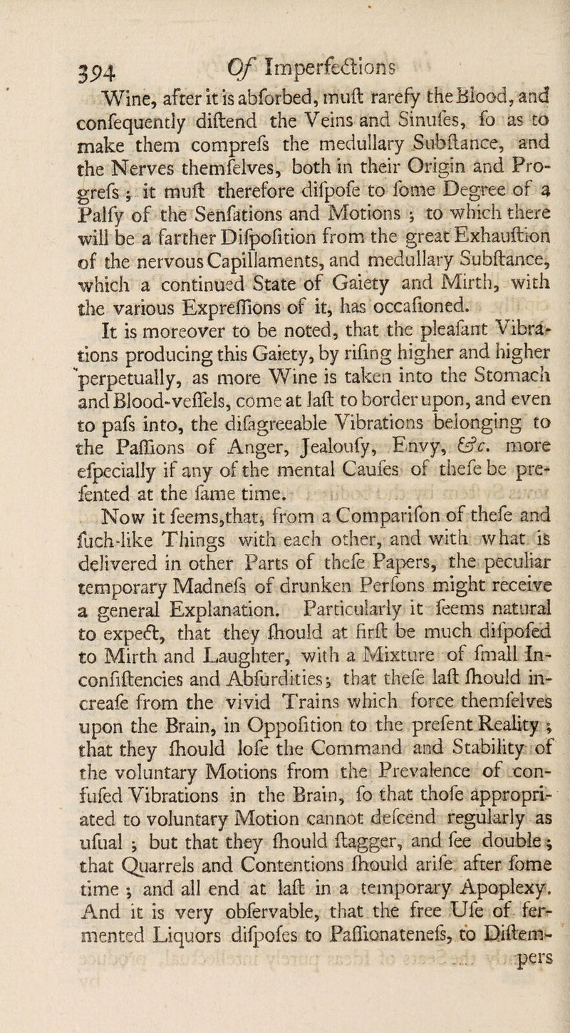 Wine, after itisabforbed, mud rarefy the Blood, and confequentiy diftend the Veins and Sinufes, fo as to make them comprefs the medullary Subdance, and the Nerves themfelves, both in their Origin and Pro- grefs -y it mud therefore difpofe to feme Degree of a Palfy of the Senfations and Motions to which there will be a farther Difpofition from the great Exhauftion of the nervous Capillaments, and medullary Subftance, which a continued State of Gaiety and Mirth, with the various Expredions of it, has occafioned. It is moreover to be noted, that the pleafant Vibra¬ tions producing this Gaiety, by rifmg higher and higher perpetually, as more Wine is taken into the Stomach and Blood-veflels, comeat lad to border upon, and even to pafs into, the difagreeable Vibrations belonging to the Paflions of Anger, Jealoufy, Envy, &V. more efpecially if any of the mental Caufes oi thefe be pre- fented at the fame time. Now it feems,that, from a Comparifon of thefe and fuch-like Things with each other, and with what is delivered in other Parts of thefe Papers, the peculiar temporary Madnefs of drunken Perfons might receive a general Explanation. Particularly it ferns natural to expedt, that they fhould at fird be much dilpofed to Mirth and Laughter, with a Mixture of fmall In- confidences and Abfurdities, that thefe lad fhould in- creafe from the vivid Trains which force themfelves upon the Brain, in Oppofition to the prefent Reality ; that they fhould lofe the Command and Stability of the voluntary Motions from the Prevalence of con- fufed Vibrations in the Brain, fo that thofe appropri¬ ated to voluntary Motion cannot defend regularly as ufual ; but that they fhould dagger, and fe double; that Quarrels and Contentions fhould arife after fome time ; and all end at lad in a temporary Apoplexy. And it is very obfervable, that the free Ufe of fer¬ mented Liquors difpofes to Paflionatenefs, to Diftem- . ..... pers