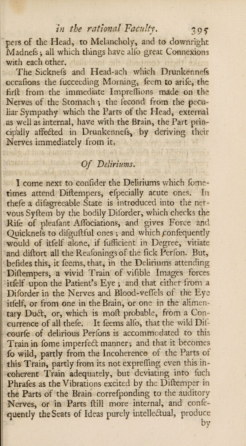 pers of the Head, to Melancholy, and to downright Madnefs; all which things have alfo great Connexions with each other. The Sicknefs and Head-ach which Drunkennels occafions the fucceeding Morning, feem to arile, the jfirft from the immediate Impreftions made on the Nerves of the Stomach ; the fecond from the pecu¬ liar Sympathy which the Parts of the Head, external as well as internal, have with the Brain, the Part prin¬ cipally affedted in Drunkennefs, by deriving their Nerves immediately from it. Of Deliriums, I come next to confider the Deliriums which feme- times attend Diftempers, efpecially acute ones. In thefe a difagreeable State is introduced into the ner¬ vous Syftem by the bodily Diforder, which checks the Rife of pleafant Aftociations, and gives Force and Quicknefs to difguftful ones; and which ponfequently would of itfelf alone, if fufficient in Degree, vitiate and diftort all the Reafonings of the Tick Perfon. But, befides this, it feems, that, in the Deliriums attending Diftempers, a vivid Train of vifible Images forces itfelf upon the Patient’s Eye ; and that either from a Diforder in the Nerves and Blood-vefiels of the Eye itfelf, or from one in the Brain, or one in the alimen¬ tary Dudt, or, which is moft probable, from a Con¬ currence of all thefe. It feems alfo, that the wild Bif- courfe of delirious Perfons is accommodated to this Train in fome imperfedt manner; and that it becomes fo wild, partly from the Incoherence ol the Parts of this Train, partly from its not exprefting even this in¬ coherent Train adequately, but deviating into fuch Phrafes as the Vibrations excited by the Diftemper in the Parts of the Brain correfponding to the auditory Nerves, or in Parts ft ill more internal, and confe- quently the Seats of Ideas purely intellectual, produce