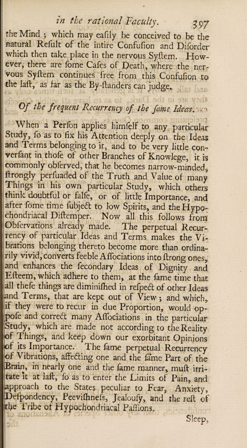 the Mind ; which may eafily be conceived to be the natural Refult of the intire Confufion and Diforder which then take place in the nervous Syftem. How- ever, there are iome Cafes of Death, where the ner¬ vous Syftem continues free from this Confufion to the laft, as far as the By-ftanders can judge. I - , wl I - * Vf ► •> ■ * »• Of Me frequent Recurrency of the fame Ideas. - ,-v j , • ■ . > When a Perfon applies himfelf to any particular Study, fo as to fix his Attention deeply on the Ideas and Terms belonging to it, and to be very little con- verfant in thofe of other Branches of Knowlege, it is commonly oblerved, that he becomes narrow-minded, ftrongly perfuaded of the Truth and Value of many Things in his own particular Study, which others think doubtful or falfe, or of little Importance, and after fome time fubjed to low Spirits, and the Hypo¬ chondriacal Diftemper. Now all this follows from Obfervations already made. The perpetual Recur¬ rency of particular Ideas and Terms makes the Vi¬ brations belonging thereto become more than ordina¬ rily vivid, converts feeble Affociations into flrong ones, and enhances the fecondary Ideas of Dignity and Efteem, which adhere to them, at the fame time that all thefe things are diminifhed in refpect of other Ideas and Terms, that are kept out of View ; and which, if they were to recur in due Proportion, would op- pofe and correct many Affociations in the particular Study, which are made not according to the Reality of Things, and keep down our exorbitant Opinions of its Importance. The fame perpetual Recurrency of Vibrations, affecting one and the fame Part of the JJrain, in nearly one and the fame manner,, muff irri¬ tate it at laft, fo as to enter the Limits of Pain, and approach to the States peculiar to Fear, Anxiety, Defpondency, Peevifhnefs, Jealoufy, and the reft of the Tribe of Hypochondriacal Paffions. Sleep,