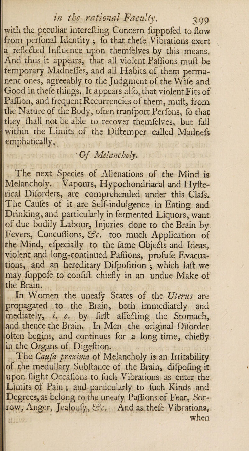 with the peculiar interefting Concern fuppofed to flow from perfonal Identity * fo that thele Vibrations exert a reflected Influence upon themfelves by this means. And thus it appears, that all violent Paflions mull be temporary Madneffes, and all Habits of them perma¬ nent ones, agreeably to the Judgment of the Wife and Good in thefe things. It appears aifo, that violent Fits of Paflion, and frequent Recurrencies of them, muft, from the Nature of the Body, often tranfport Perfons, fo that they fhall not be able to recover themfelves, but fall within the Limits of the Diftemper called Madnefs emphatically. Of Melancholy. The next Species of Alienations of the Mind is Melancholy. Vapours, Hypochondriacal and Hyfte- rical Diforders, are comprehended under this Clafs. The Caufes of it are Self-indulgence in Eating and Drinking, and particularly in fermented Liquors, want of due bodily Labour, Injuries done to the Brain by Fevers, Concuflions, &c. too much Application of the Mind, efpecially to the fame Objects and Ideas, violent and long-continued Paflions, profufe Evacua¬ tions, and an hereditary Difpofnion ; which laft we may fuppofe to conflfl: chiefly in an undue Make of the Brain. In Women the uneafy States of the Uterus are propagated to the Brain, both immediately and mediately, i. e. by firft afTecSting the Stomach, and thence the Brain. In Men the original Diforder often begins, and continues for a long time, chiefly in the Organs of Digeftion. The Caufa proxima of Melancholy is an Irritability of the medullary Subftance of the Brain, dilpofing it upon flight Occaflons to luch Vibrations as enter the Limits of Pain ; and particularly to fuch Kinds and Degrees, as belong to the uneafy Paflions of Fear, Sor¬ row, Anger, Jealpufy, Lfa. And a& thefe Vibrations* when