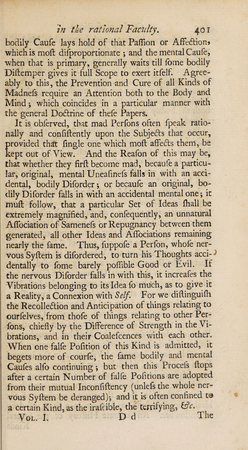 bodily Caufe lays hold of that Pafiion or Affe&ion* which is moil difproportionate •, and the mental Caufe, when that is primary, generally waits till fome bodily Didemper gives it full Scope to exert itfelf. Agree¬ ably to this, the Prevention and Cure of all Kinds of Madnefs require an Attention both to the Body and Mind; which coincides in a particular manner with the general Dodlrine of thefe Papers, It is obferved, that mad Perfons often fpeak ratio¬ nally and confidently upon the Subjects that occur, provided that fingle one which mod affedts them, be kept out of View. And the Reafon of this may be, that whether they fird become mad, becaufe a particu¬ lar, original, mental Uneafinefs falls in with an acci¬ dental, bodily Diforder *, or becaufe an original, bo¬ dily Diforder falls in with an accidental mental one; it mud follow, that a particular Set of Ideas diall be extremely magnified, and, confequently, an unnatural Afiociation of Samenefs or Repugnancy between them generated, all other Ideas and Adociations remaining nearly the fame. Thus, fuppofe a Perfon, whole ner¬ vous Sydem is difordered, to turn his Thoughts acci-J dentally to fome barely poffible Good or Evil. If the nervous Diforder falls in with this, it increafes the Vibrations belonging to its Idea fo much, as to give it a Reality, a Connexion with Self. For we didinguifh. the Recolledtion and Anticipation of things relating to ourfelves, from thofe of things relating to other Per- lons, chiefly by the Difference of Strength in the Vi¬ brations, and in their Coalefcences with each other. When one falfe Pofition of this Kind is admitted, it begets more of courfe, the fame bodily and mental Caufes alfo continuing ; but then this Procefs dops after a certain Number of falfe Pofitions are adopted from their mutual Inconfidency (unlefs the whole ner¬ vous Sydem be deranged)*, and it is often confined to a certain Kind, as the irafcible, the terrifying, &c. Vol. I. D d The