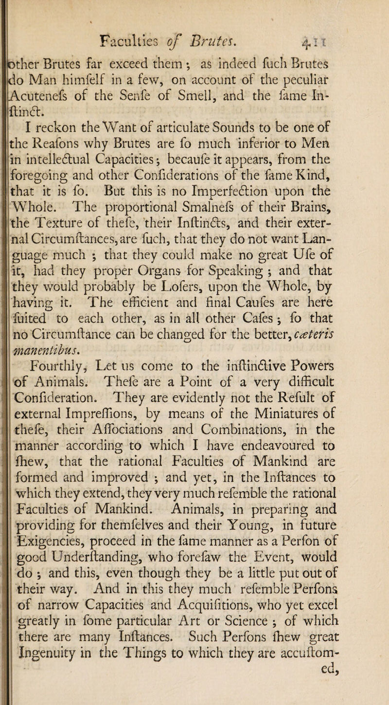 other Brutes far exceed them ; as indeed fuch Brutes do Man himfelf in a few, on account of the peculiar Acutenefs of the Senfe of Smell, and the fame In- Itindh I reckon the Want of articulate Sounds to be one of the Reafons why Brutes are fo much inferior to Men in intellectual Capacities; becaufe it appears, from the foregoing and other Confiderations of the fame Kind, that it is fo. But this is no Imperfection upon the Whole. The proportional Smalnefs of their Brains, the Texture of thefe, their Inftindts, and their exter¬ nal Circumflances, are fuch, that they do not want Lan¬ guage much *, that they could make no great Ufe of it, had they proper Organs for Speaking ; and that they would probably be Lofers, upon the Whole, by having it. The efficient and final Caufes are here fuited to each other, as in all other Cafes; fo that no Circumflance can be changed for the better, ceteris manentibus. Fourthly, Let us come to the inflinClive Powers of Animals. Thefe are a Point of a very difficult 'Confideration. They are evidently not the Refult of external Impreffions, by means of the Miniatures of thefe, their Affociations and Combinations, in the manner according to which I have endeavoured to fhew, that the rational Faculties of Mankind are formed and improved ; and yet, in the Inftances to which they extend, they very much refemble the rational Faculties of Mankind. Animals, in preparing and providing for themfelves and their Young, in future Exigencies, proceed in the fame manner as a Perfon of good Underftanding, who forelaw the Event, would do ; and this, even though they be a little put out of their way. And in this they much refemble Perfons of narrow Capacities and Acquifitions, who yet excel greatly in fome particular Art or Science ; of which there are many Inftances. Such Perfons fhew great Ingenuity in the Things to which they are accuftom-