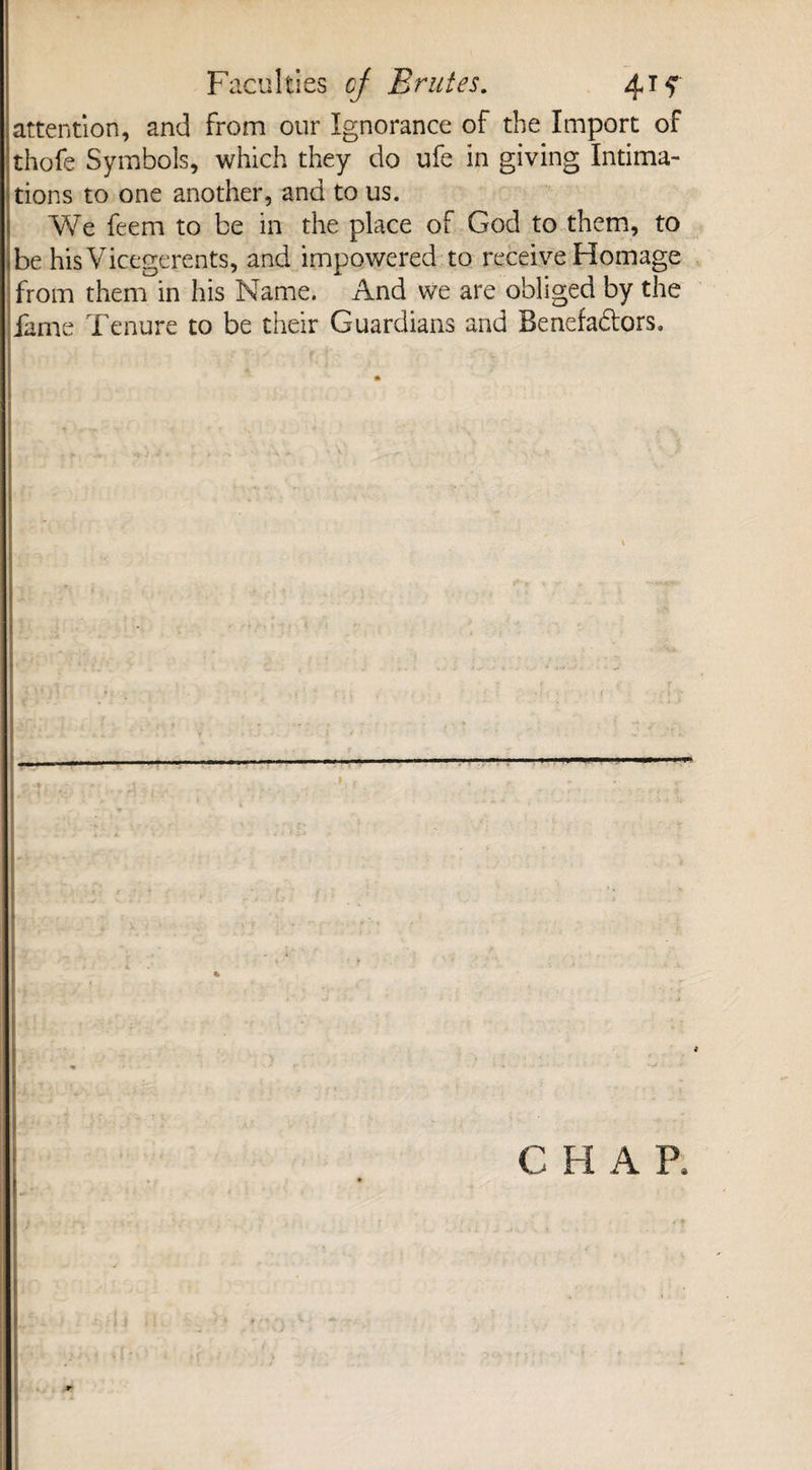 attention, and from our Ignorance of the Import of thofe Symbols, which they do ufe in giving Intima¬ tions to one another, and to us. We feem to be in the place of God to them, to be his Vicegerents, and impowered to receive Homage from them in his Name. And we are obliged by the fame Tenure to be their Guardians and Benefa&ors. a CHAP,