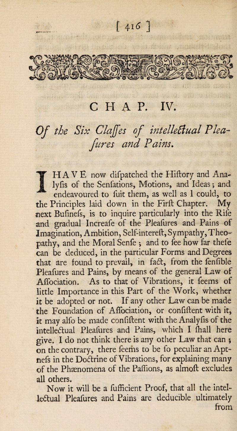 CHAP. IV. Of the Six Claffes of intellectual Plea¬ fures and Pains. IH A V E now difpatched the Hidory and Ana« lyfis of the Senfations, Motions, and Ideas; and endeavoured to fuit them, as well as 1 could, to the Principles laid down in the Fird Chapter. My next Bufinefs, is to inquire particularly into the Rife and gradual Increafe of the Pleafures and Pains of Imagination, Ambition, Self-intered, Sympathy, Theo- pathy, and the Moral Senfe ; and to fee how far thefe can be deduced, in the particular Forms and Degrees that are found to prevail, in fad, from the fenfible Pleafures and Pains, by means of the general Law of Affociation. As to that of Vibrations, it feems of little Importance in this Part of the Work, whether it be adopted or not. If any other Law can be made the Foundation of AfTociation, or confident with it, it may alfo be made confident with the Analyfis of the intellectual Pleafures and Pains, which I fhall here give. I do not think there is any other Law that can ; on the contrary, there feems to be fo peculiar an Apt- nefs in the Doctrine of Vibrations, for explaining many of the Phenomena of the Paflions, as almod excludes all others. Now it will be a fufficient Proof, that all the intel¬ lectual Pleafures and Pains are deducible ultimately from