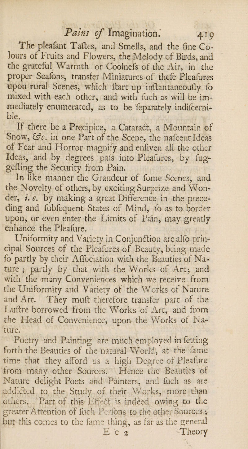 The pleafant Taftes, and Smells, and the fine Co¬ lours of Fruits and Flowers, the Melody of Birds, and the grateful Warmth or Coolnefs of the Air, in the proper Seafons, transfer Miniatures of thefe Pleafures upon rural Scenes, which flart up inflantaneouGy fo mixed with each other, and with fuch as will be im¬ mediately enumerated, as to be feparately indilcerni- ble. If there be a Precipice, a CataraCl, a Mountain of Snow, in one Part of the Scene, the nafcent Ideas of Fear and Horror magnify and enliven all the other Ideas, and by degrees pafs into Pleafures, by fug- gelling the Security from Pain. In like manner the Grandeur of forne Scenes, and the Novelty of others, by exciting Surprize and Won¬ der, i. e. by making a great Difference in the prece¬ ding and fubfequent States of Mind, fo as to border upon, or even enter the Limits of Pain, may greatly enhance the Plealure. Uniformity and Variety in Conjunction arealfo prin¬ cipal Sources of the Pleafures of Beauty, being made fo partly by their Affociation with the Beauties of Na¬ ture ; partly by that with the Works of Art; and with the many Conveniences which we receive from the Uniformity and Variety of the Works of Nature and Art. They mud therefore transfer part of the Lullre borrowed from the Works of Art, and from the Head of Convenience, upon the Works of Na¬ ture. Poetry and Painting are much employed in fetting forth the Beauties of the natural World, at the fame time that they afford us a high Degree of Pleafure from many other Sources. Hence the Beauties of Nature delight Poets and Painters, and fuch as are addicted to the Study of their Works, more than others. Part of this EffeCl is indeed owing to the greater Attention of fuch Perfons to the Other Sources ; but this comes to the fame thing, as far as the general E e 2 Theory