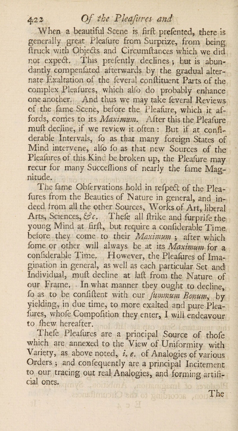 When a beautiful Scene is firft prefen ted, there is generally great Pleafure from Surprize, from being ftruck with Objects and Circumftances which we did not exped. This prefently declines ; but is abun¬ dantly compenfated afterwards by the gradual alter¬ nate Exaltation of the feverai conftituent Parts of the complex Pleafures, which alfo do probably enhance one another. And thus we may take feverai Reviews of the fame Scene, before the Pleafure, which it af¬ fords, comes to its Maximum. After this the Pleafure muft decline, if we review it often : But if at consi¬ derable Intervals, fo as that many foreign States of Mind intervene, alfo fo as that new Sources of the Pleafures of this Kind be broken up, the Pleafure may recur for many Succeffions of nearly the fame Mag¬ nitude. The fame Obfervations hold in refped of the Plea¬ fures from the Beauties of Nature in general, and in¬ deed from all the other Sources, Works of Art, liberal Arts, Sciences, &c. Thefe all ftrike and furprife the young Mind at firfl, but require a confiderabk Time before they come to their Maximum ; after which feme or other will always be at its Maximum for a confiderabie Time. However, the Pleafures of Ima¬ gination in general, as well as each particular Set and Individual, muft decline at laft from the Nature of our Frame. - In what manner they ought to decline, fo as to be confiftept with our fummum Bowum, by yielding, in due time, to more exalted and pure Plea¬ fures, whofe Compofition they enter, I will endeavour to ftiew hereafter. Thefe Pleafures are a principal Source of thofe which are annexed to the View of Uniformity with Variety, as above noted, i.e. of Analogies of various Orders ; and confequently are a principal Incitement to our tracing out real Analogies, and forming artifi¬ cial ones.