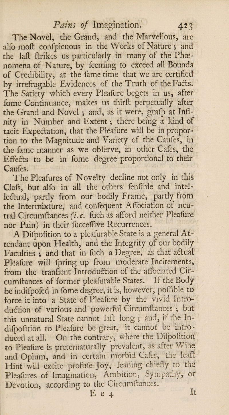 The Novel, the Grand, and the Marvellous, are alfo moil conspicuous in the Works of Nature 5 and the laft ftrikes us particularly in many of the Phe¬ nomena of Nature, by feeming to exceed all Bounds of Credibility, at the fame time that we are certified by irrefragable Evidences of the Truth oftheFadls. The Satiety which every Pleafure begets in us, after fome Continuance, makes us third; perpetually after the Grand and Novel ; and, as it were, grafp at Infi¬ nity in Number and Extent *, there being a kind of tacit Expedition, that the Pleafure will be in propor¬ tion to the Magnitude and Variety of the Caufes, in the fame manner as we obferve, in other Cafes, the EffeCts to be in fome degree proportional to their Caufes. The Pleafures of Novelty decline not only in this Clafs, but alfo in all the others fenfible and intel¬ lectual, partly from our bodily Frame, partly from the Intermixture, and confequent AfTociation of neu¬ tral Circumftances (i.e. fuchas afford neither Pleafure nor Pain) in their fucceflive Recurrences. A Difpofition to a pleafurable State is a general At¬ tendant upon Health, and the Integrity of our bodily Faculties ; and that in fuch a Degree, as that aCtual Pleafure will fpring up from moderate Incitements, from the tranfient Introduction of the affociated Cir¬ cumftances of former pleafurable States. If the Body be indifpofed in fome degree, it is, however, poffible to force it into a State of Pleafure by the vivid Intro¬ duction of various and powerful Circumftances ; but this unnatural State cannot laft long *, and, if the In- difpofition to Pleafure be great, it cannot be intro¬ duced at all. On the contrary, where the Difpofition to Pleafure is preternaturally prevalent, as alter vVine and Opium, and in certain morbid Cafes, the leaf: Hint will excite profufe Joy, leaning chiefly to the Pleafures of Imagination, Ambition, Sympathy, or Devotion, according to the Circumftances. E e 4 h