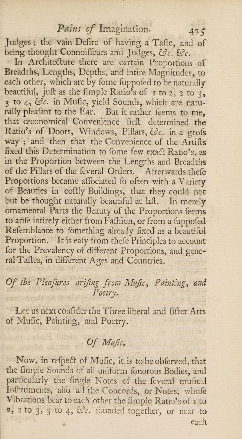 Judges *, the vain Defire of having a Tafte, and of being thought Connoiffeurs and Judges, &c. &c. In Architedure there are certain Proportions of Breadths, Lengths, Depths, and intire Magnitudes, to each other, which are by fome fuppofed to be naturally beautiful, juft as the fimple Ratio’s of 1 to 2, 2 to 3, 3 to 4, &c. in Mufic, yield Sounds, which are natu¬ rally pleafant to the Ear. But it rather feems to me, that ceccnomical Convenience firft determined the Ratio’s of Doors, Windows, Pillars, &V. in a grofs way ; and then that the Convenience of the Artifts fixed this Determination to fome few exad Ratio’s, as in the Proportion between the Lengths and Breadths of the Pillars of the feveral Orders. Afterwards thefe Proportions became affociated fo often with a Variety of Beauties in coftly Buildings, that they could not but be thought naturally beautiful at laft. In merely ornamental Parts the Beauty of the Proportions feems to arife intirely either from Fafhion, or from a fuppofed Refemblance to fomething already fixed as a beautiful Proportion. It is eafy from thefe Principles to account for the Prevalency of different Proportions, and gene¬ ral Taftes, in different Ages and Countries. Of the Pleafures arifing from Mufic, Painting, and Let us nextconfider the Three liberal and filler Arts of Mufic, Painting, and Poetry. Of Mufic. Now, in refpedt of Mufic, it is to be obferved, that the fimple Sounds of all uniform fonorous Bodies, and particularly the fingle Notes of the feveral mu heal Inftruments, alfo all the Concords, or Notes, whofe Vibrations bear to each other the fimple Ratio’s of 1 to 2, 2 to 3, 3 to 4, &c. founded together, or near to . each