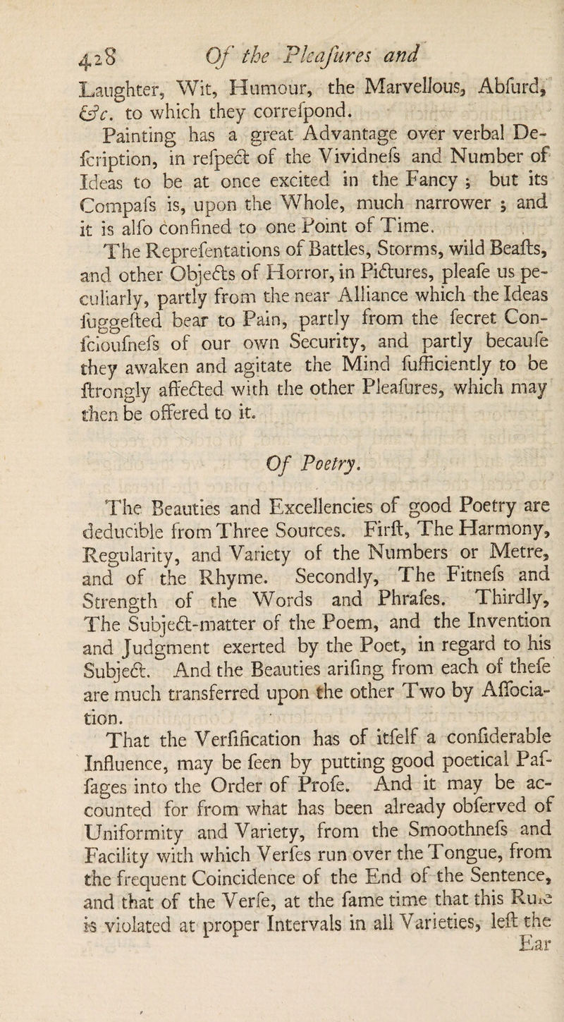 Laughter, Wit, Humour, the Marvellous, Abfurd* &c. to which they correfpond. Painting has a great Advantage over verbal De- fcription, in refpecl of the Vividnefs and Number of Ideas to be at once excited in the Fancy ; but its Compafs is, upon the Whole, much narrower ; and it is alfo confined to one Point of Time. The Reprefentations of Battles, Storms, wild Bealls, and other Qbjeds of Horror, in Pidures, pleafe us pe¬ culiarly, partly from the near Alliance which the Ideas fuggefted bear to Pain, partly from the fecret Con- fcioufnefs of our own Security, and partly becaufe they awaken and agitate the Mind fuffic-iently to be ftrongly affeded with the other Pleafures, which may then be offered to it. Of Poetry. The Beauties and Excellencies of good Poetry are deducible from Three Sources. Firft, The Harmony, Regularity, and Variety of the Numbers or Metre, ancT of the Rhyme. Secondly, The Fitnefs and Strength of the Words and Phrafes. Thirdly, The Subjed-matter of the Poem, and the Invention and Judgment exerted by the Poet, in regard to his Subject. And the Beauties arifing from each of thefe are much transferred upon the other Two by Affecta¬ tion. That the Verification has of itfelf a confiderable Influence, may be feen by putting good poetical Paf- fages into the Order of Profe. And it may be ac¬ counted for from what has been already obferved of Uniformity and Variety, from the Smoothnefs and Facility with which Verfes run over the Tongue, from the frequent Coincidence of the End of the Sentence, and that of the Verfe, at the fame time that this Riue k violated at proper Intervals in all Varieties, left the Ear