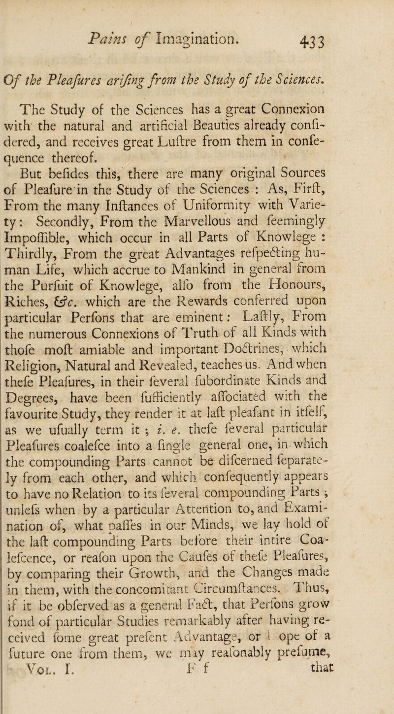 Of the Pleafures arifing from the Study of the Sciences. The Study of the Sciences has a great Connexion with the natural and artificial Beauties already conli- dered, and receives great Luftre from them in confe- quence thereof. But befides this, there are many original Sources of Pleafure in the Study of the Sciences : As, Firft, From the many Inftances of Uniformity with Varie¬ ty : Secondly, From the Marvellous and feemingly Impoflible, which occur in all Parts of Knowlege : Thirdly, From the great Advantages refpedling hu¬ man Life, which accrue to Mankind in genera] from the Purfuit of Knowlege, alfo from the Honours, Riches, &c. which are the Rewards conferred upon particular Perfons that are eminent: Laftiy, From the numerous Connexions of Truth of all Kinds with thofe moll amiable and important Doctrines, which Religion, Natural and Revealed, teaches us. And when thefe Pleafures, in their feveral fubordinate Kinds and Degrees, have been fufficiently affociated with the favourite Study, they render it at laft pleafant in itfelf, as we ufually term it •, i. e. thefe feveral particular Pleafures coalefce into a tingle general one, in which the compounding Parts cannot be difcerned feparate- ly from each other, and which confequently appears to have no Relation to its feveral compounding Parts; , unlefs when by a particular Attention to, and Exami¬ nation of, what paffes in our Minds, we lay hold of the laft compounding Parts before their in tire Coa- lefcence, or reafon upon the Caufes of thefe Pleafures, by comparing their Growth, and the Changes made in them, with the concomitant Circumftances. 1 hus, if it be obferved as a general Fadt, that Perfons grow fond of particular Studies remarkably after having re¬ ceived fome great prefent Advantage, or 1 ope of a future one from them, we may realonably prefume, Vol. I. F f that