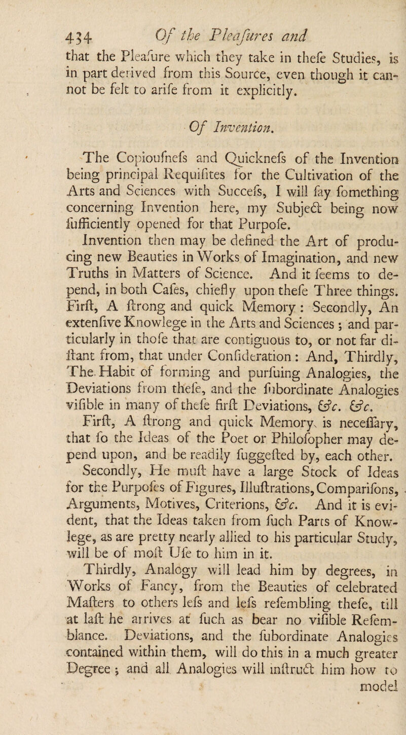 that the Pleasure which they take in thefe Studies, is in part derived from this Source, even though it can¬ not be fek to arife from it explicitly. Of Invention. The Copioufnefs and Quicknefs of the Invention being principal Requifites for the Cultivation of the Arts and Sciences with Succefs, I will fay fomething concerning Invention here, my Subject being now fufficiently opened for that Purpofe. Invention then may be defined the Art of produ¬ cing new Beauties in Works of Imagination, and new Truths in Matters of Science. And it feems to de¬ pend, in both Cafes, chiefly upon thefe Three things. Firft, A Prong and quick Memory : Secondly, An extenfive Knowlege in the Arts and Sciences; and par¬ ticularly in thofe that are contiguous to, or not far di- llant from, that under Confideration: And, Thirdly, The Habit of forming and purfuing Analogies, the Deviations from thefe, and the lhbordinate Analogies vifibie in many of thefe firft Deviations, &c. &c. ~ Firft. A ftrong and quick Memory, is neceffary, that fo the Ideas of the Poet or Philofopher may de¬ pend upon, and be readily fuggefted by, each other. Secondly, He muft have a large Stock of Ideas for the Purpofes of Figures, Illuftrations,Comparifons, Arguments, Motives, Criterions, CjV. And it is evi¬ dent, that the Ideas taken from fuch Parts of Know- lege, as are pretty nearly allied to his particular Study, will be of moil Ufe to him in it. Thirdly, Analogy will lead him by degrees, in Works of Fancy, from the Beauties of celebrated Mailers to others lefs and lefs refembiing thefe, till at iaft he arrives at fuch as bear no vifibie Refem- blance. Deviations, and the fubordinate Analogies contained within them, will do this in a much greater Degree j and all Analogies will mftrud him how to model